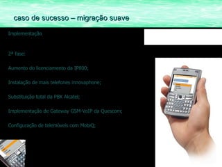 Implementação 2ª fase: Aumento do licenciamento da IP800; Instalação de mais telefones innovaphone; Substituição total da PBX Alcatel; Implementação de Gateway GSM-VoIP da Quescom; Configuração de telemóveis com MobiQ; caso de sucesso – migração suave 