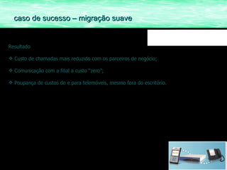 Resultado Custo de chamadas mais reduzido com os parceiros de negócio; Comunicação com a filial a custo “zero”; Poupança de custos de e para telemóveis, mesmo fora do escritório. caso de sucesso – migração suave 