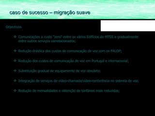 Objectivos Comunicações a custo “zero” entre os vários Edifícios do MTSS e gradualmente entre outros serviços correlacionados; Redução drástica dos custos de comunicação de voz com os PALOP; Redução dos custos de comunicação de voz em Portugal e internacional; Substituição gradual de equipamento de voz obsoleto; Integração de serviços de vídeo-chamada/vídeo-conferência no sistema de voz; Redução de mensalidades e obtenção de tarifários mais reduzidos;  caso de sucesso – migração suave 