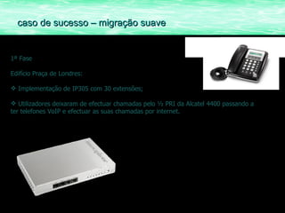 1ª Fase Edifício Praça de Londres: Implementação de IP305 com 30 extensões; Utilizadores deixaram de efectuar chamadas pelo ½ PRI da Alcatel 4400 passando a ter telefones VoIP e efectuar as suas chamadas por internet. caso de sucesso – migração suave 