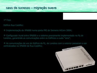 1ª Fase Edifício Rua Castilho: Implementação de IP6000 numa porta PRI de Siemens HiCom 300H; Configurado  trunk  entre IP6000 e o sistema previamente implementado na Pç de Londres, garantindo as comunicações entre os Edifícios a custo “zero”; As comunicações de voz do Edifício da Pç. de Londres com o exterior passaram a ser centralizadas na IP6000 da Rua Castilho; caso de sucesso – migração suave 