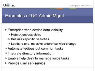 Examples of UC Admin Mgmt > Enterprise wide device data visibility > Heterogeneous views > Business specific searches > Leads to one, massive enterprise wide change > Automate tedious but common tasks > Integrate directory information > Enable help desk to manage voice tasks > Provide user self-service 