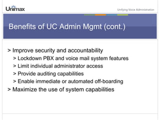 Benefits of UC Admin Mgmt (cont.) > Improve security and accountability > Lockdown PBX and voice mail system features > Limit individual administrator access > Provide auditing capabilities > Enable immediate or automated off-boarding > Maximize the use of system capabilities 