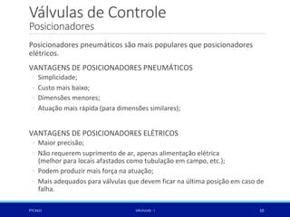 Válvulas de Controle
Posicionadores
PTC3421 VÁLVULAS - I 10
Posicionadores pneumáticos são mais populares que posicionadores
elétricos.
VANTAGENS DE POSICIONADORES PNEUMÁTICOS
◦ Simplicidade;
◦ Custo mais baixo;
◦ Dimensões menores;
◦ Atuação mais rápida (para dimensões similares);
VANTAGENS DE POSICIONADORES ELÉTRICOS
◦ Maior precisão;
◦ Não requerem suprimento de ar, apenas alimentação elétrica
(melhor para locais afastados como tubulação em campo, etc.);
◦ Podem produzir mais força na atuação;
◦ Mais adequados para válvulas que devem ficar na última posição em caso de
falha.
 