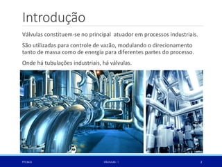 Válvulas constituem-se no principal atuador em processos industriais.
São utilizadas para controle de vazão, modulando o direcionamento
tanto de massa como de energia para diferentes partes do processo.
Onde há tubulações industriais, há válvulas.
Introdução
PTC3421 VÁLVULAS - I 2
 