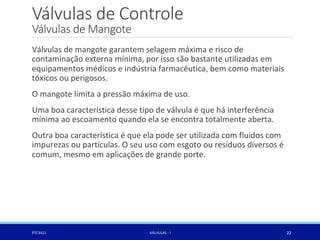 Válvulas de Controle
Válvulas de Mangote
PTC3421 VÁLVULAS - I 22
Válvulas de mangote garantem selagem máxima e risco de
contaminação externa mínima, por isso são bastante utilizadas em
equipamentos médicos e indústria farmacêutica, bem como materiais
tóxicos ou perigosos.
O mangote limita a pressão máxima de uso.
Uma boa característica desse tipo de válvula é que há interferência
mínima ao escoamento quando ela se encontra totalmente aberta.
Outra boa característica é que ela pode ser utilizada com fluidos com
impurezas ou partículas. O seu uso com esgoto ou resíduos diversos é
comum, mesmo em aplicações de grande porte.
 