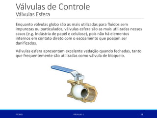 Válvulas de Controle
Válvulas Esfera
PTC3421 VÁLVULAS - I 24
Enquanto válvulas globo são as mais utilizadas para fluidos sem
impurezas ou particulados, válvulas esfera são as mais utilizadas nesses
casos (e.g. Indústria de papel e celulose), pois não há elementos
internos em contato direto com o escoamento que possam ser
danificados.
Válvulas esfera apresentam excelente vedação quando fechadas, tanto
que frequentemente são utilizadas como válvula de bloqueio.
 