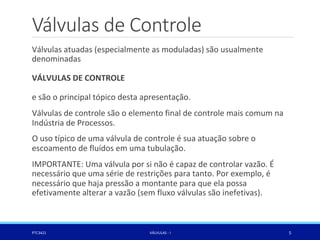 Válvulas de Controle
Válvulas atuadas (especialmente as moduladas) são usualmente
denominadas
VÁLVULAS DE CONTROLE
e são o principal tópico desta apresentação.
Válvulas de controle são o elemento final de controle mais comum na
Indústria de Processos.
O uso típico de uma válvula de controle é sua atuação sobre o
escoamento de fluídos em uma tubulação.
IMPORTANTE: Uma válvula por si não é capaz de controlar vazão. É
necessário que uma série de restrições para tanto. Por exemplo, é
necessário que haja pressão a montante para que ela possa
efetivamente alterar a vazão (sem fluxo válvulas são inefetivas).
PTC3421 VÁLVULAS - I 5
 