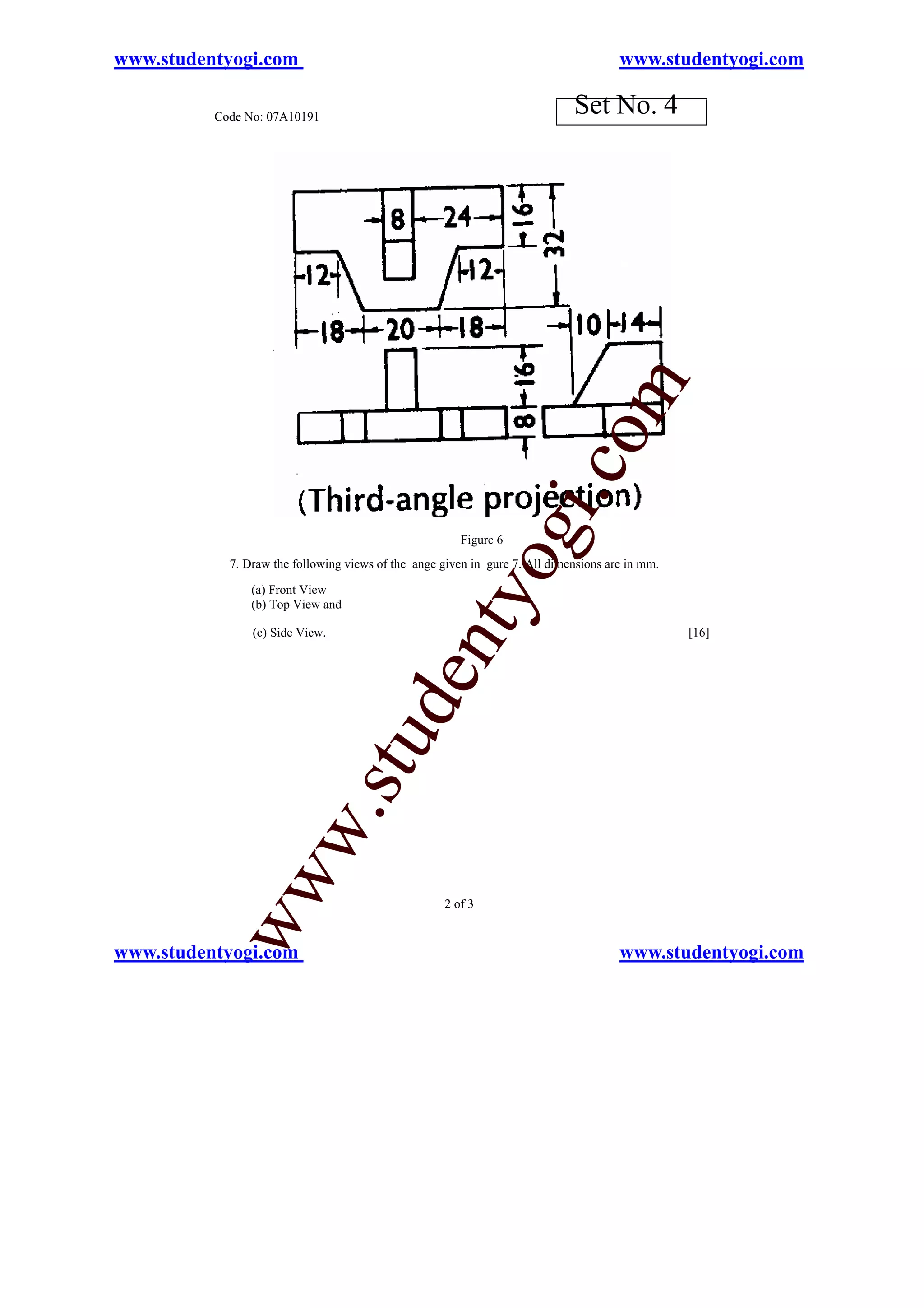 www.studentyogi.com                                                                   www.studentyogi.com

          Code No: 07A10191
                                                                             Set No. 4




                                                                          o       m
                                                                      i.c
                                                              og
                                                        Figure 6
            7. Draw the following views of the ange given in gure 7. All dimensions are in mm.

                (a) Front View
                                                  nty
                (b) Top View and

                (c) Side View.                                                                   [16]
                                         de
                                 stu
                       w.
           ww




                                                     2 of 3


www.studentyogi.com                                                                   www.studentyogi.com
 