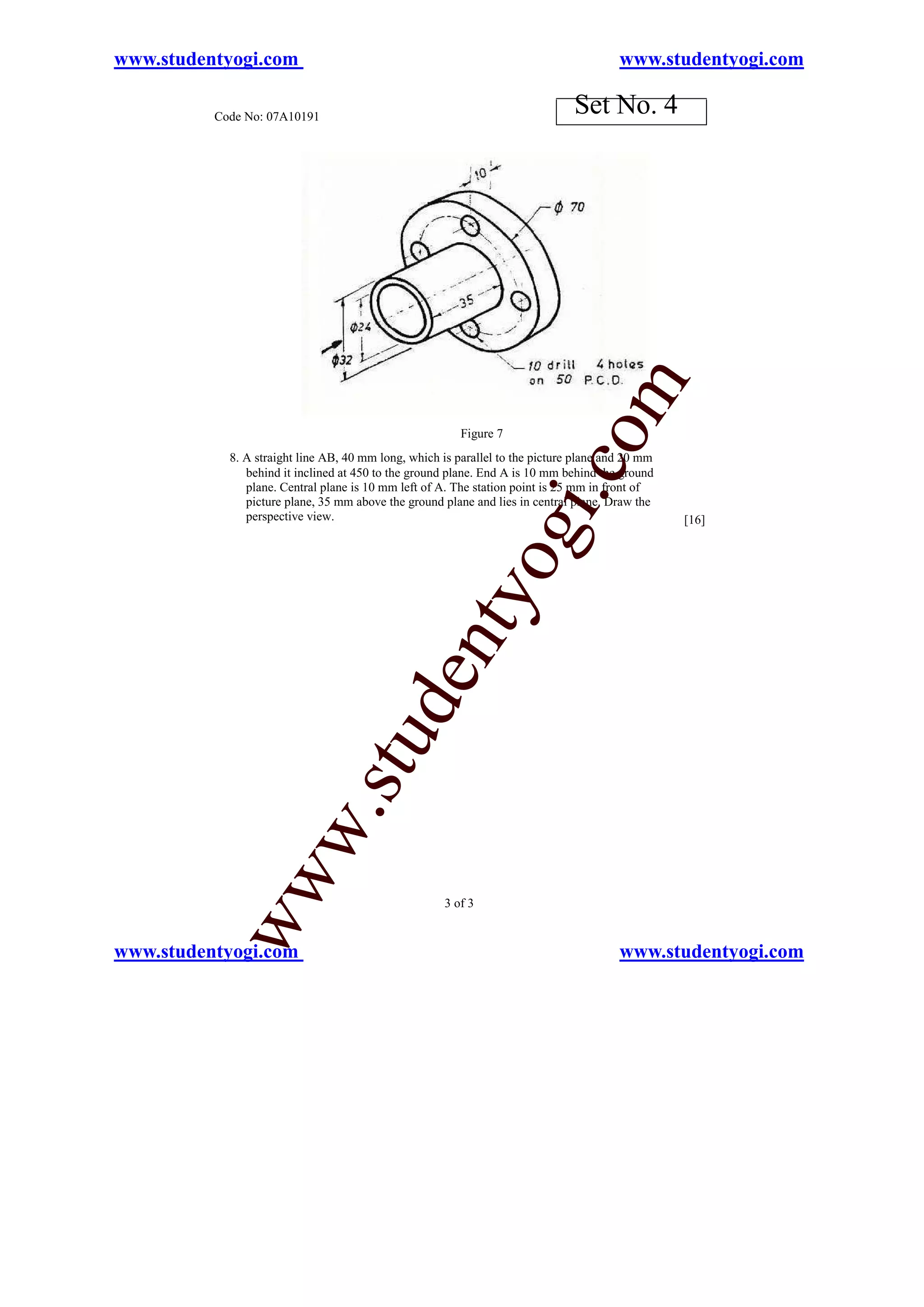 www.studentyogi.com                                                                     www.studentyogi.com

          Code No: 07A10191
                                                                               Set No. 4




                                                                           o        m
                                                         Figure 7
            8. A straight line AB, 40 mm long, which is parallel to the picture plane and 20 mm




                                                                       i.c
               behind it inclined at 450 to the ground plane. End A is 10 mm behind the ground
               plane. Central plane is 10 mm left of A. The station point is 25 mm in front of
               picture plane, 35 mm above the ground plane and lies in central plane. Draw the
               perspective view.                                                                  [16]
                                                               og
                                                   nty
                                          de
                                stu
                       w.
           ww




                                                      3 of 3


www.studentyogi.com                                                                     www.studentyogi.com
 