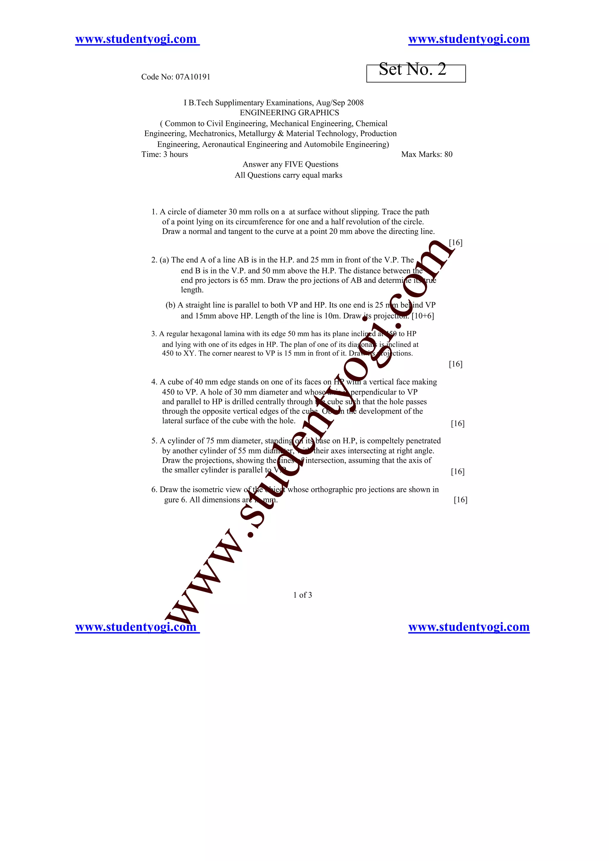 www.studentyogi.com                                                                               www.studentyogi.com

          Code No: 07A10191
                                                                                        Set No. 2
                      I B.Tech Supplimentary Examinations, Aug/Sep 2008
                                      ENGINEERING GRAPHICS
               ( Common to Civil Engineering, Mechanical Engineering, Chemical
           Engineering, Mechatronics, Metallurgy & Material Technology, Production
              Engineering, Aeronautical Engineering and Automobile Engineering)
          Time: 3 hours                                                            Max Marks: 80
                                       Answer any FIVE Questions
                                    All Questions carry equal marks



            1. A circle of diameter 30 mm rolls on a at surface without slipping. Trace the path
               of a point lying on its circumference for one and a half revolution of the circle.
               Draw a normal and tangent to the curve at a point 20 mm above the directing line.
                                                                                                         [16]




                                                                                              m
            2. (a) The end A of a line AB is in the H.P. and 25 mm in front of the V.P. The
                     end B is in the V.P. and 50 mm above the H.P. The distance between the
                     end pro jectors is 65 mm. Draw the pro jections of AB and determine its true




                                                                                   o
                     length.
                (b) A straight line is parallel to both VP and HP. Its one end is 25 mm behind VP




                                                                               i.c
                     and 15mm above HP. Length of the line is 10m. Draw its projection. [10+6]

            3. A regular hexagonal lamina with its edge 50 mm has its plane inclined at 450 to HP
                and lying with one of its edges in HP. The plan of one of its diagonals is inclined at
                                                                     og
                450 to XY. The corner nearest to VP is 15 mm in front of it. Draw its projections.
                                                                                                         [16]

            4. A cube of 40 mm edge stands on one of its faces on HP with a vertical face making
                                                        nty
               450 to VP. A hole of 30 mm diameter and whose axis is perpendicular to VP
               and parallel to HP is drilled centrally through the cube such that the hole passes
               through the opposite vertical edges of the cube. Obtain the development of the
               lateral surface of the cube with the hole.                                                [16]

            5. A cylinder of 75 mm diameter, standing on its base on H.P, is compeltely penetrated
                                              de


               by another cylinder of 55 mm diameter, with their axes intersecting at right angle.
               Draw the projections, showing the lines of intersection, assuming that the axis of
               the smaller cylinder is parallel to V.P.                                                  [16]
                                   stu



            6. Draw the isometric view of the object whose orthographic pro jections are shown in
                gure 6. All dimensions are in mm.                                                         [16]
                         w.
           ww




                                                           1 of 3


www.studentyogi.com                                                                               www.studentyogi.com
 