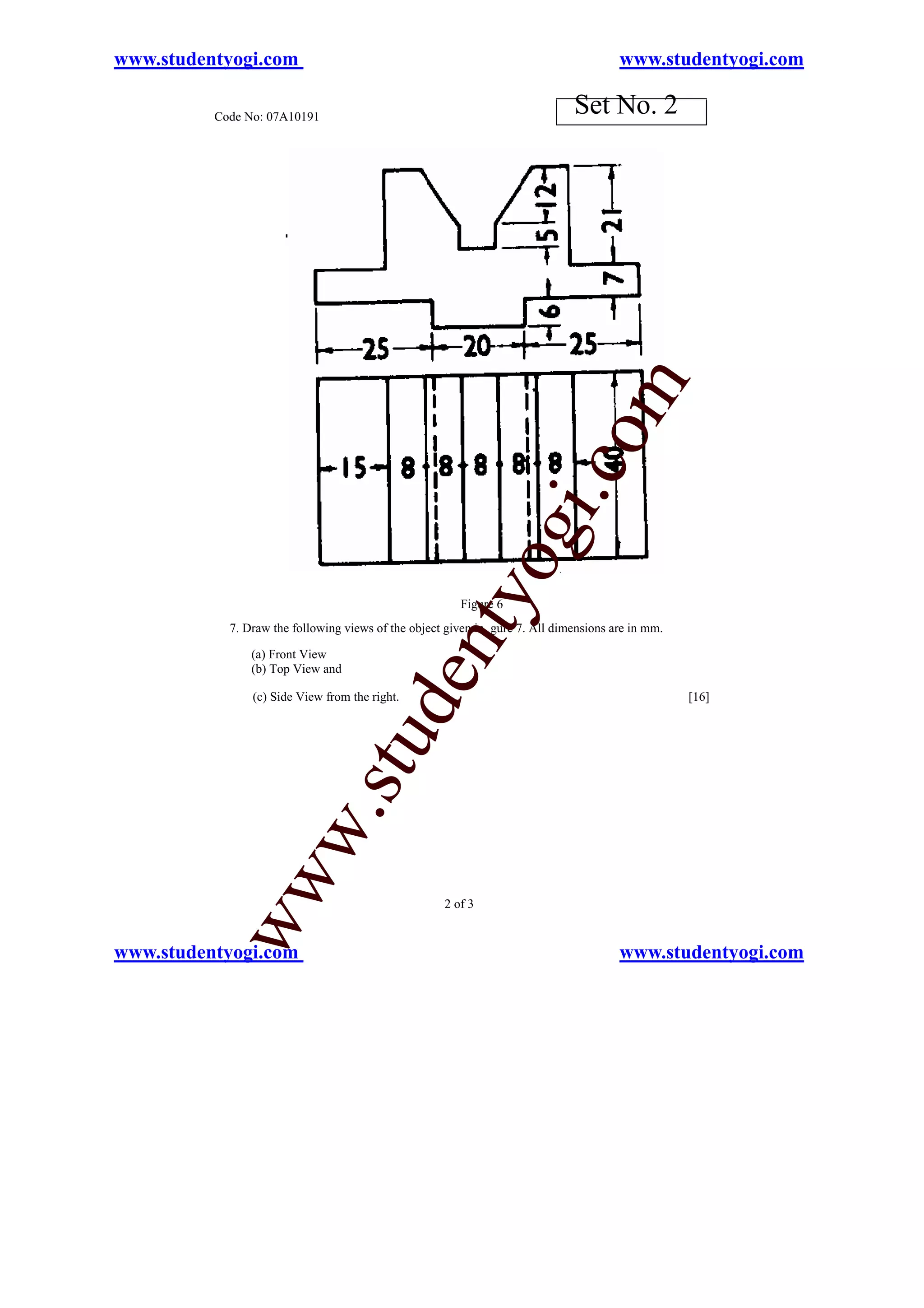 www.studentyogi.com                                                                    www.studentyogi.com

          Code No: 07A10191
                                                                              Set No. 2




                                                                          o        m
                                                                      i.c
                                                              og
                                                  nty
                                                        Figure 6
            7. Draw the following views of the object given in gure 7. All dimensions are in mm.

                (a) Front View
                (b) Top View and
                                          de


                (c) Side View from the right.                                                      [16]
                                stu
                       w.
           ww




                                                     2 of 3


www.studentyogi.com                                                                    www.studentyogi.com
 