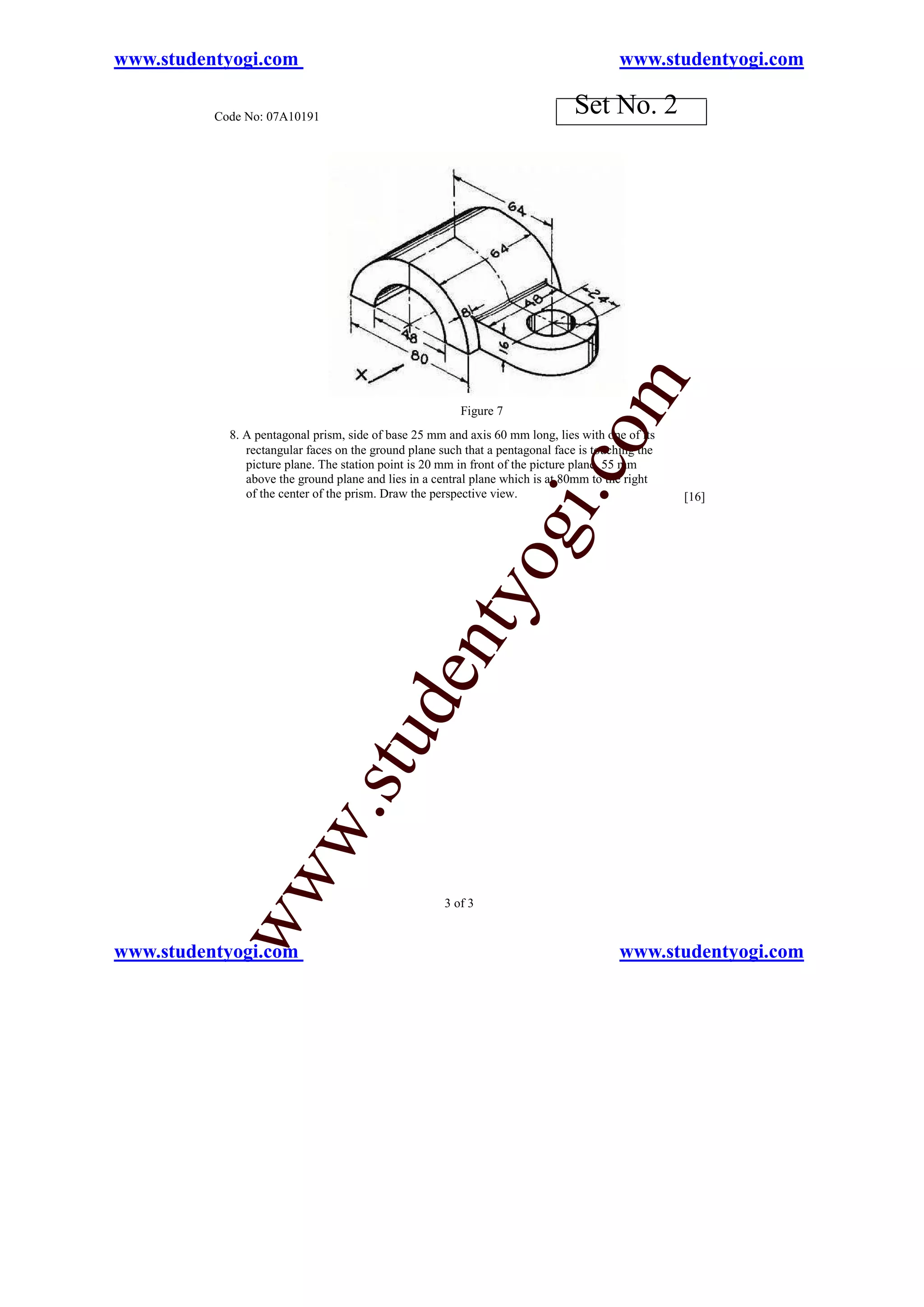 www.studentyogi.com                                                                     www.studentyogi.com

          Code No: 07A10191
                                                                                Set No. 2




                                                                                     m
                                                         Figure 7




                                                                            o
            8. A pentagonal prism, side of base 25 mm and axis 60 mm long, lies with one of its
               rectangular faces on the ground plane such that a pentagonal face is touching the
               picture plane. The station point is 20 mm in front of the picture plane, 55 mm




                                                                        i.c
               above the ground plane and lies in a central plane which is at 80mm to the right
               of the center of the prism. Draw the perspective view.                              [16]


                                                               og
                                                   nty
                                           de
                                stu
                       w.
           ww




                                                      3 of 3


www.studentyogi.com                                                                     www.studentyogi.com
 