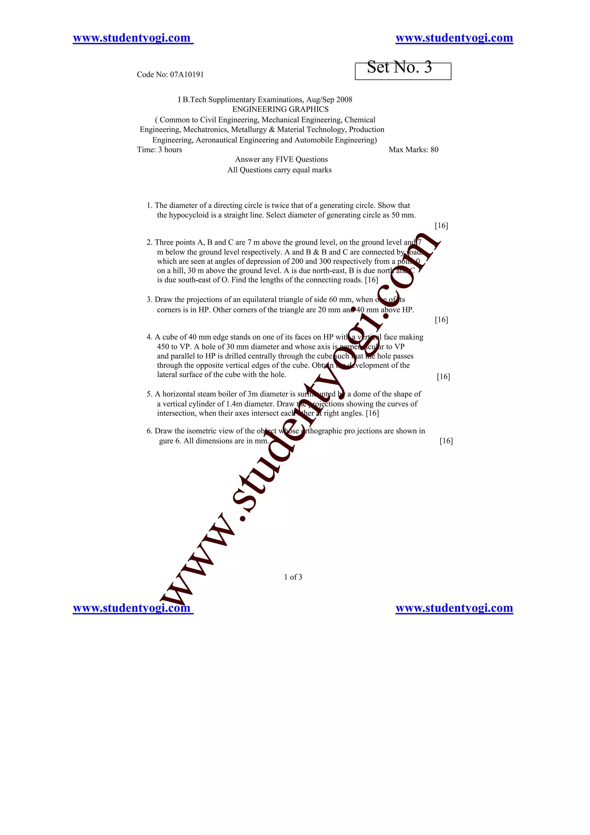www.studentyogi.com                                                                       www.studentyogi.com

          Code No: 07A10191
                                                                                 Set No. 3
                      I B.Tech Supplimentary Examinations, Aug/Sep 2008
                                      ENGINEERING GRAPHICS
               ( Common to Civil Engineering, Mechanical Engineering, Chemical
           Engineering, Mechatronics, Metallurgy & Material Technology, Production
              Engineering, Aeronautical Engineering and Automobile Engineering)
          Time: 3 hours                                                            Max Marks: 80
                                       Answer any FIVE Questions
                                    All Questions carry equal marks



            1. The diameter of a directing circle is twice that of a generating circle. Show that
               the hypocycloid is a straight line. Select diameter of generating circle as 50 mm.
                                                                                                    [16]

            2. Three points A, B and C are 7 m above the ground level, on the ground level and 7




                                                                                      m
               m below the ground level respectively. A and B & B and C are connected by roads
               which are seen at angles of depression of 200 and 300 respectively from a point 0
               on a hill, 30 m above the ground level. A is due north-east, B is due north and C




                                                                             o
               is due south-east of O. Find the lengths of the connecting roads. [16]




                                                                         i.c
            3. Draw the projections of an equilateral triangle of side 60 mm, when one of its
               corners is in HP. Other corners of the triangle are 20 mm and 40 mm above HP.
                                                                                                    [16]


                                                                og
            4. A cube of 40 mm edge stands on one of its faces on HP with a vertical face making
               450 to VP. A hole of 30 mm diameter and whose axis is perpendicular to VP
               and parallel to HP is drilled centrally through the cube such that the hole passes
               through the opposite vertical edges of the cube. Obtain the development of the
               lateral surface of the cube with the hole.                                           [16]
                                                    nty
            5. A horizontal steam boiler of 3m diameter is surmounted by a dome of the shape of
               a vertical cylinder of 1.4m diameter. Draw the projections showing the curves of
               intersection, when their axes intersect each other at right angles. [16]
                                           de

            6. Draw the isometric view of the object whose orthographic pro jections are shown in
                gure 6. All dimensions are in mm.                                                    [16]
                                stu
                       w.
           ww




                                                       1 of 3


www.studentyogi.com                                                                       www.studentyogi.com
 