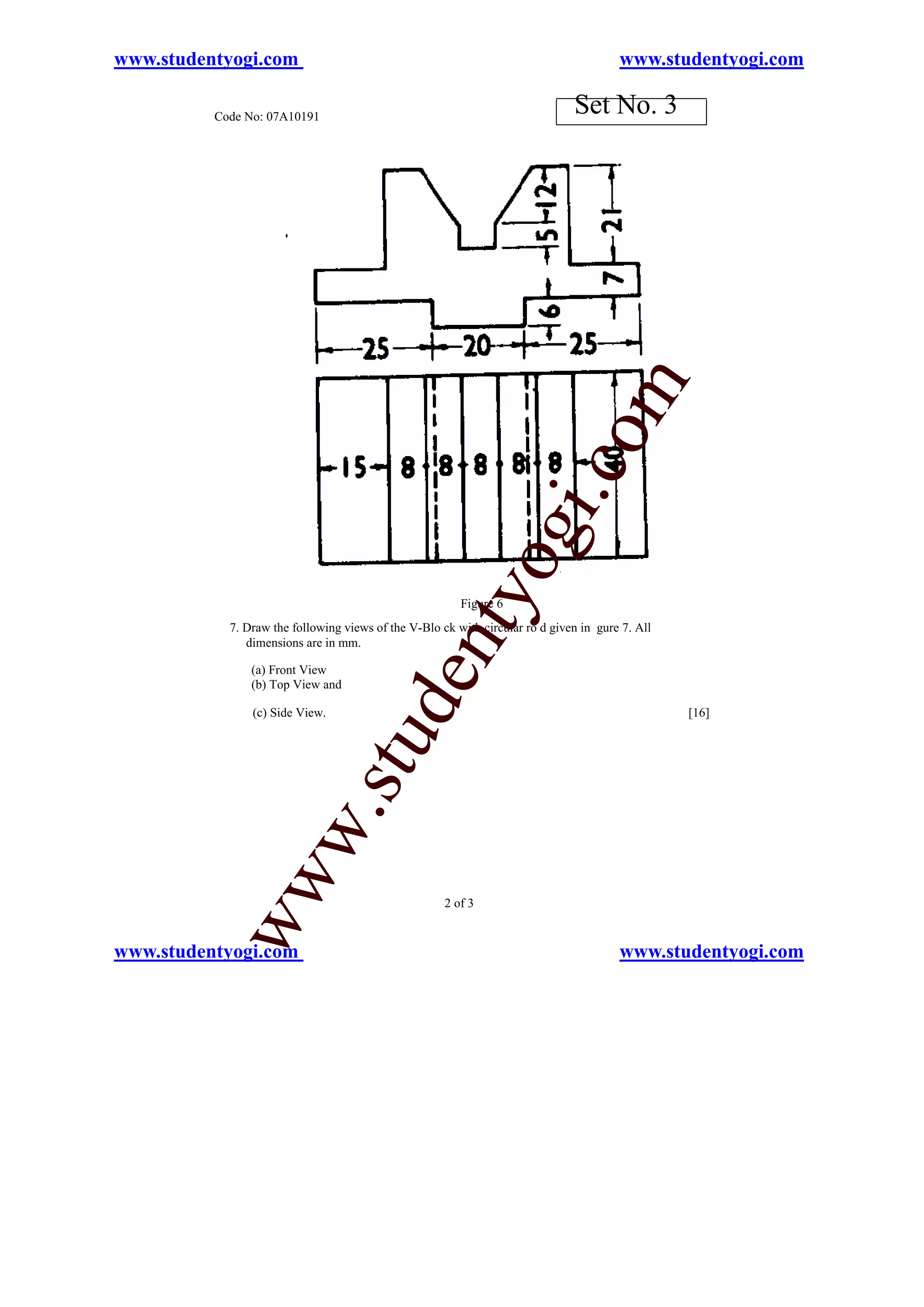 www.studentyogi.com                                                                     www.studentyogi.com

          Code No: 07A10191
                                                                               Set No. 3




                                                                           o         m
                                                                       i.c
                                                               og
                                                   nty
                                                         Figure 6
            7. Draw the following views of the V-Blo ck with circular ro d given in gure 7. All
               dimensions are in mm.

                (a) Front View
                                          de


                (b) Top View and

                (c) Side View.                                                                    [16]
                                 stu
                       w.
           ww




                                                      2 of 3


www.studentyogi.com                                                                     www.studentyogi.com
 