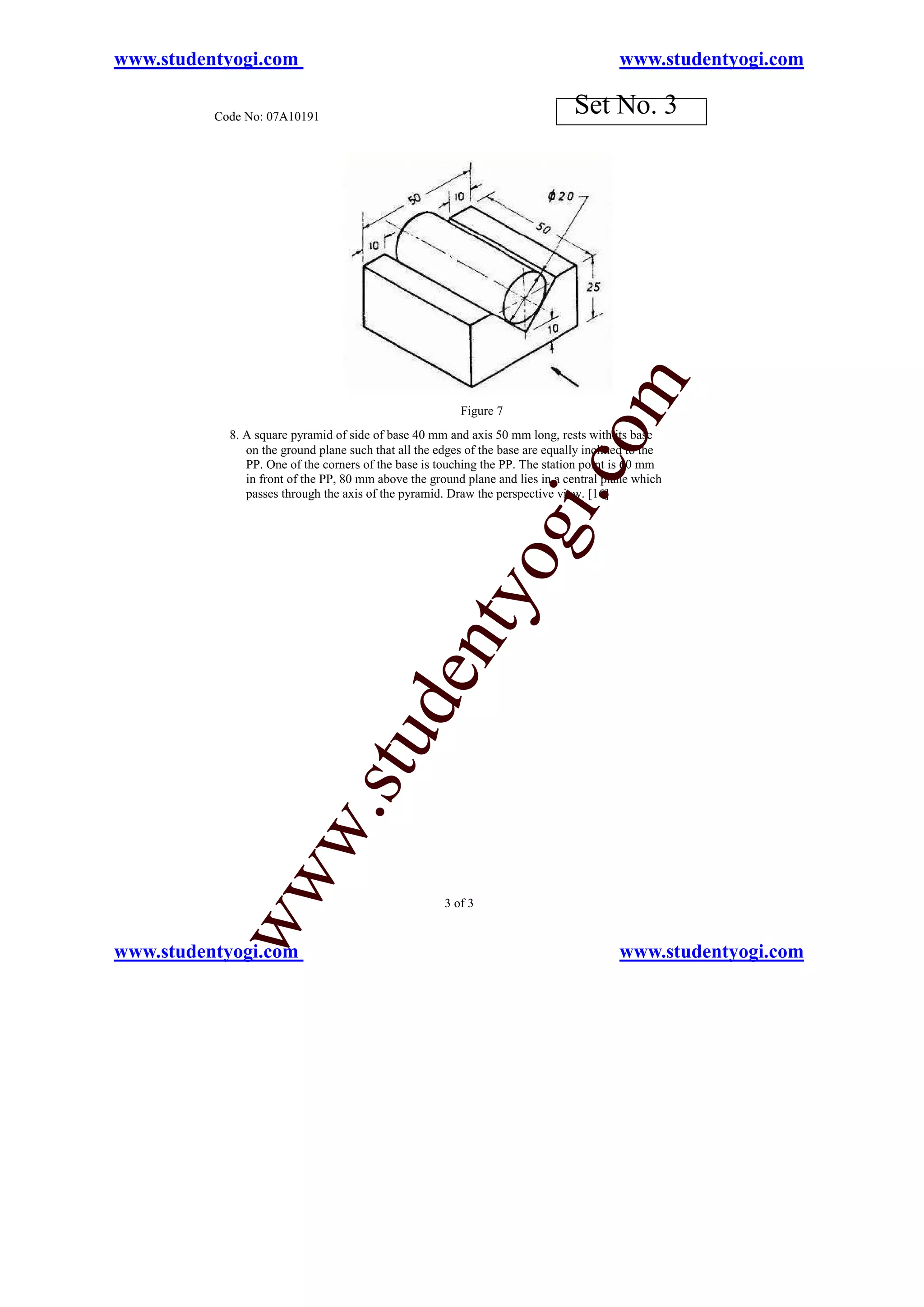 www.studentyogi.com                                                                      www.studentyogi.com

          Code No: 07A10191
                                                                                Set No. 3




                                                                                     m
                                                         Figure 7




                                                                            o
            8. A square pyramid of side of base 40 mm and axis 50 mm long, rests with its base
               on the ground plane such that all the edges of the base are equally inclined to the
               PP. One of the corners of the base is touching the PP. The station point is 60 mm




                                                                        i.c
               in front of the PP, 80 mm above the ground plane and lies in a central plane which
               passes through the axis of the pyramid. Draw the perspective view. [16]


                                                               og
                                                   nty
                                           de
                                stu
                       w.
           ww




                                                      3 of 3


www.studentyogi.com                                                                      www.studentyogi.com
 