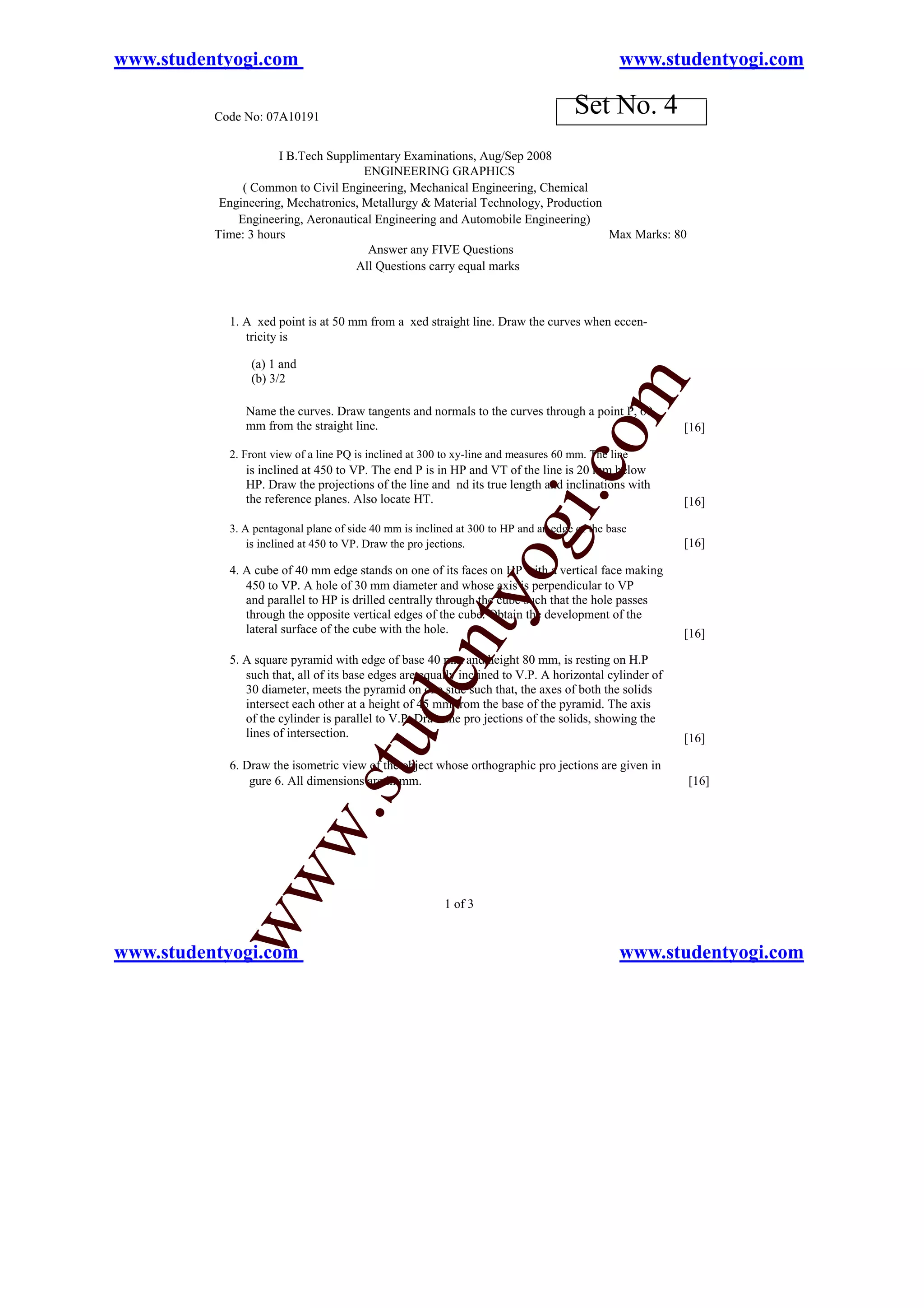 www.studentyogi.com                                                                            www.studentyogi.com

          Code No: 07A10191
                                                                                     Set No. 4
                      I B.Tech Supplimentary Examinations, Aug/Sep 2008
                                      ENGINEERING GRAPHICS
               ( Common to Civil Engineering, Mechanical Engineering, Chemical
           Engineering, Mechatronics, Metallurgy & Material Technology, Production
              Engineering, Aeronautical Engineering and Automobile Engineering)
          Time: 3 hours                                                            Max Marks: 80
                                       Answer any FIVE Questions
                                    All Questions carry equal marks



            1. A xed point is at 50 mm from a xed straight line. Draw the curves when eccen-
               tricity is

                (a) 1 and
                (b) 3/2




                                                                                           m
               Name the curves. Draw tangents and normals to the curves through a point P, 60
               mm from the straight line.                                                               [16]




                                                                                o
            2. Front view of a line PQ is inclined at 300 to xy-line and measures 60 mm. The line




                                                                            i.c
               is inclined at 450 to VP. The end P is in HP and VT of the line is 20 mm below
               HP. Draw the projections of the line and nd its true length and inclinations with
               the reference planes. Also locate HT.                                                    [16]


                is inclined at 450 to VP. Draw the pro jections.   og
            3. A pentagonal plane of side 40 mm is inclined at 300 to HP and an edge of the base


            4. A cube of 40 mm edge stands on one of its faces on HP with a vertical face making
                                                                                                        [16]


               450 to VP. A hole of 30 mm diameter and whose axis is perpendicular to VP
                                                      nty
               and parallel to HP is drilled centrally through the cube such that the hole passes
               through the opposite vertical edges of the cube. Obtain the development of the
               lateral surface of the cube with the hole.                                               [16]

            5. A square pyramid with edge of base 40 mm and height 80 mm, is resting on H.P
                                             de

               such that, all of its base edges are equally inclined to V.P. A horizontal cylinder of
               30 diameter, meets the pyramid on one side such that, the axes of both the solids
               intersect each other at a height of 45 mm from the base of the pyramid. The axis
               of the cylinder is parallel to V.P. Draw the pro jections of the solids, showing the
               lines of intersection.
                                  stu



                                                                                                        [16]

            6. Draw the isometric view of the object whose orthographic pro jections are given in
                gure 6. All dimensions are in mm.                                                       [16]
                        w.
           ww




                                                         1 of 3


www.studentyogi.com                                                                            www.studentyogi.com
 