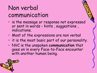 Non verbal
communication
• is the message or response not expressed
or sent in words - hints , suggestions ,
indications.
• Most of the expressions are non verbal
• it is the most basic part of our personality.
• NVC is the unspoken communication that
goes on in every Face-to-Face encounter
with another human being.
 