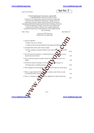 www.studentyogi.com                                                                         www.studentyogi.com

          Code No: 07A1EC01
                                                                                  Set No. 2
                      I B.Tech Supplimentary Examinations, Aug/Sep 2008
                          C PROGRAMMING AND DATA STRUCTURES
              ( Common to Civil Engineering, Electrical & Electronic Engineering,
                 Electronics & Communication Engineering, Computer Science &
                Engineering, Chemical Engineering, Electronics & Instrumentation
          Engineering, Bio-Medical Engineering, Information Technology, Electronics
                & Control Engineering, Computer Science & Systems Engineering,
                 Electronics & Telematics, Electronics & Computer Engineering,
             Aeronautical Engineering, Instrumentation & Control Engineering and
                                              Bio-Technology)
          Time: 3 hours                                                             Max Marks: 80
                                       Answer any FIVE Questions
                                    All Questions carry equal marks




                                                                                   om
            1. (a) De ne Algorithm.
                (b) What is the use of owchart?
                 (c) What are the di erent steps followed in the program development? [3+3+10]




                                                                          i.c
            2. (a) Explain about call by value with an example.
                (b) Write a program to generate Fibonacci series using with argument and return
                    type.                                                                          [8+8]


               and print the array elements.
                                                                  og
            3. Write the syntax for declaring two - dimensional array write a program to access


            4. How to copy one structure to another structure of a same data type, give an ex-
                                                                                                   [16]


               ample?                                                                              [16]
                                                    nty
            5. (a) Write the syntax for opening a le with various modes and closing a le.
                (b) Explain about le handling functions.                                           [8+8]

            6. Write a program to sort the elements whose worst and average case are O(n log n).
                                            de


                                                                                                   [16]

            7. What is a singly linked list? Write a program to delete a node in front, rear and
               in a particular position and print the list.                                        [16]
                                  u



            8. Write a ‘C’ program to implement recursive algorithm for a Binary Search Tree.
                                                                                                   [16]
              w               .st
           ww




                                                       1 of 1


www.studentyogi.com                                                                         www.studentyogi.com
 