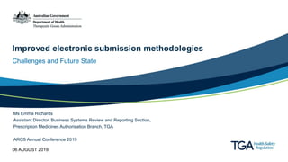 Improved electronic submission methodologies
Challenges and Future State
Ms Emma Richards
Assistant Director, Business Systems Review and Reporting Section,
Prescription Medicines Authorisation Branch, TGA
ARCS Annual Conference 2019
06 AUGUST 2019
 