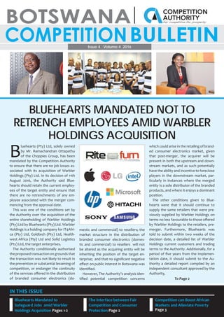 1
Issue 4 Volume 4 2016
IN THIS ISSUE
Bluehearts Mandated to
Safeguard Jobs amid Warbler
Holdings Acquisition Pages 1-2
Competition can Boost African
Markets and Alleviate Poverty
Page 3
The Interface between Fair
Competition and Consumer
Protection Page 2
B
luehearts (Pty) Ltd, solely owned
by Mr. Ramachandran Ottapathu
of the Choppies Group, has been
mandated by the Competition Authority
to ensure that there are no job losses as-
sociated with its acquisition of Warbler
Holdings (Pty) Ltd. In its decision of 11th
August 2016, the Authority said Blue-
hearts should retain the current employ-
ees of the target entity and ensure that
there are no retrenchments of any em-
ployee associated with the merger com-
mencing from the approval date.
This was one of the conditions set by
the Authority over the acquisition of the
entire shareholding of Warbler Holdings
(Pty) Ltd by Bluehearts (Pty) Ltd. Warbler
Holdings is a holding company for IT4Afri-
ca (Pty) Ltd, Goldtech (Pty) Ltd, Health-
west Africa (Pty) Ltd and Solid Logistics
(Pty) Ltd, the target enterprises.
The Authority conditionally authorised
theproposedtransactionongroundsthat
the transaction was not likely to result in
the prevention or substantial lessening of
competition, or endanger the continuity
of the services oﬀered in the distribution
of branded consumer electronics (do-
mestic and commercial) to resellers; the
market structure in the distribution of
branded consumer electronics (domes-
tic and commercial) to resellers will not
be altered as the acquiring entity will be
inheriting the position of the target en-
terprise; and that no signiﬁcant negative
eﬀect on public interest in Botswana was
identiﬁed.
However, The Authority’s analysis iden-
tiﬁed potential competition concerns
which could arise in the retailing of brand-
ed consumer electronics market, given
that post-merger, the acquirer will be
present in both the upstream and down-
stream markets, and as such potentially
have the ability and incentive to foreclose
players in the downstream market, par-
ticularly in instances where the merged
entity is a sole distributor of the branded
products, and where it enjoys a dominant
position.
The other conditions given to Blue-
hearts were that it should continue to
supply the same retailers that were pre-
viously supplied by Warbler Holdings on
terms no less favourable to those oﬀered
by Warbler Holdings to the retailers, pre-
merger. Furthermore, Bluehearts was
told to submit within two weeks of the
decision date, a detailed list of Warbler
Holdings current customers and trading
terms to the Authority. Additionally, for a
period of ﬁve years from the implemen-
tation date, it should submit to the Au-
thority a detailed report compiled by an
independent consultant approved by the
Authority,
BLUEHEARTS MANDATED NOT TO
RETRENCH EMPLOYEES AMID WARBLER
HOLDINGS ACQUISITION
To Page 2
 