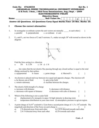 Code No: 07A3EC04 Set No. 1 
JAWAHARLAL NEHRU TECHNOLOGICAL UNIVERSITY HYDERABAD 
II B.Tech. I Sem., I Mid-Term Examinations, Aug./Sept. – 2009 
ELECTROMAGNETIC FIELDS 
Objective Exam 
Name: ______________________________ Hall Ticket No. 
Answer All Questions. All Questions Carry Equal Marks.Time: 20 Min. Marks: 20. 
A 
I Choose the correct alternative: 
1. In rectangular co-ordinate system the unit vectors are mutually _____ to each other.[ ] 
a. parallel b. perpendicular c. co-ordinate d. unit 
2. F12 and F13 are two forces of 2 and 3 newtons. F13 maker an angle 30o with normal as shown in the diagram. 
Find the force acting in x- direction [ ] 
a. 5N b. 3.5N c. 1N d. -1 N 
3. ____ law states that the net electric flux passing through any closed surface is equal to the total charge enclosed by that surface. 
a. equipotential b. Gauss c. point charge d. Maxwell’s [ ] 
4. An electron is placed mid-way between two equal and opposite charges. The electron will 
a. be thrown out of field b. spin in the field 
c. remain stationary d. oscillate between the charges. [ ] 
5. The electric field strength of a charge 
a. increases with distance b. decreases with distance 
c. decreases with square of distance d. decreases with cube of distance. [ ] 
6. Which of the following is not a scalar field [ ] 
a) displacement of a mosquito in space b) high intensity in drawing room 
c) temperature distribution in your class room d) atmospheric pressure in agiven region. 
7. A point charge of 3x10-6 coulomb is 12cm from a second point charge of -1.5 x 10-6coulomb. The magnitude and direction of the Force on each charge is ________ [ ] 
a) 2 N directed away from each other b) 2.81N directed towards each other 
c) 2.81 N directed away from each other d) 2N towards each other 
Cont…2  