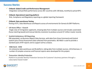 12
Success Stories
 UK Home Office : I-Search
Single view of immigration applicants, drawing data from multiple sources and includes automated
(fuzzy matching based) and manual identity resolution to produce around 37 million master records
 Scottish Ambulance: KPI Reporting
DW populated, via Business Objects Data Services, with data from three Command and Control
systems plus Clinical Assessment data collected from paramedics. BO Webi is used to provide a
standard pack of KPI reports and to support ad hoc analysis.
 Citibank: Global Credit card Performance Management
Integrated, Card portfolio performance across 40+ countries with 140 daily, monthly & cyclical KPI’s
 M&S Bank : EDW
An enterprise data warehouse and BI platform, taking data from multiple sources, UK & Overseas. A
number of complex universes and financial reports were developed for this project.
 Transunion: Identity Protection
Platform to provide Identity Protection Services for Customer’s business partners through a
subscription based model
 Citibank: Operational reporting platform
Risk, Compliance and Regulatory reporting as a global reporting framework
 Citibank: Data warehouse Testing
Testing of ETL, Data Warehouse and Reports across all environments for Genesis & ORP Platforms.
 