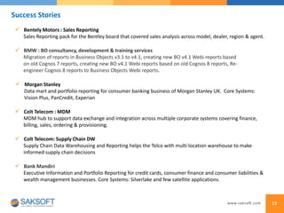 13
 BMW : BO consultancy, development & training services
Migration of reports in Business Objects v3.1 to v4.1, creating new BO v4.1 Webi reports based
on old Cognos 7 reports, creating new BO v4.1 Webi reports based on old Cognos 8 reports, Re-
engineer Cognos 8 reports to Business Objects Webi reports.
 Morgan Stanley
Data mart and portfolio reporting for consumer banking business of Morgan Stanley UK. Core Systems:
Vision Plus, PanCredit, Experian
 Bentely Motors : Sales Reporting
Sales Reporting pack for the Bentley board that covered sales analysis across model, dealer, region & agent.
 Bank Mandiri
Executive Information and Portfolio Reporting for credit cards, consumer finance and consumer liabilities &
wealth management businesses. Core Systems: Silverlake and few satellite applications.
 Colt Telecom : MDM
MDM hub to support data exchange and integration across multiple corporate systems covering finance,
billing, sales, ordering & provisioning.
 Colt Telecom: Supply Chain DW
Supply Chain Data Warehousing and Reporting helps the Telco with multi location warehouse to make
informed supply chain decisions
Success Stories
 