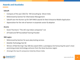 Saksoft
 Company of the year 2015 for IM Consulting by Silicon India
 Referenced by Gartner for Information Management
 Saksoft won the Runner-up for SAP EMEA awards for Best Enterprise Mobile Application
 Appreciation for the role of woman in corporate sector & adoption
Acuma
 Grant Thornton's "The UK’s top Indian companies" List
 LPI Gold and TAP Accredited Training Provider
360 Logica
 Referenced by Gartner for pure play testing services
 Deloitte Technology fast 50
 Winner of Red Herring’s Top 100 Asia award 2014, a prestigious list honouring the year’s most
promising private technology ventures from the Asian business region
 Amongst the top 25 companies listed by Silicon India
14
Awards and Accolades
 