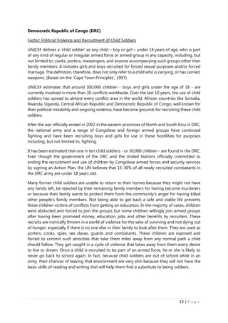 12 | P a g e
Democratic Republic of Congo (DRC)
Factor: Political Violence and Recruitment of Child Soldiers
UNICEF defines a ‘child soldier’ as any child – boy or girl – under 18 years of age, who is part
of any kind of regular or irregular armed force or armed group in any capacity, including, but
not limited to: cooks, porters, messengers, and anyone accompanying such groups other than
family members. It includes girls and boys recruited for forced sexual purposes and/or forced
marriage. The definition, therefore, does not only refer to a child who is carrying, or has carried,
weapons. (Based on the ‘Cape Town Principles’, 1997).
UNICEF estimates that around 300,000 children - boys and girls under the age of 18 - are
currently involved in more than 30 conflicts worldwide. Over the last 10 years, the use of child
soldiers has spread to almost every conflict area in the world. African countries like Somalia,
Rwanda, Uganda, Central African Republic and Democratic Republic of Congo, well known for
their political instability and ongoing violence, have become grounds for recruiting these child
soldiers.
After the war officially ended in 2002 in the eastern provinces of North and South Kivu in DRC,
the national army and a range of Congolese and foreign armed groups have continued
fighting and have been recruiting boys and girls for use in these hostilities for purposes
including, but not limited to, fighting.
It has been estimated that one in ten child soldiers - or 30,000 children - are found in the DRC.
Even though the government of the DRC and the United Nations officially committed to
ending the recruitment and use of children by Congolese armed forces and security services
by signing an Action Plan, the UN believes that 15-30% of all newly-recruited combatants in
the DRC army are under 18 years old.
Many former child soldiers are unable to return to their homes because they might not have
any family left, be rejected by their remaining family members for having become murderers
or because their family wants to protect them from the community’s anger for having killed
other people’s family members. Not being able to get back a safe and stable life prevents
these children victims of conflicts from getting an education. In the majority of cases, children
were abducted and forced to join the groups but some children willingly join armed groups
after having been promised money, education, jobs and other benefits by recruiters. These
recruits are ironically thrown in a world of violence for the sake of surviving and not dying out
of hunger, especially if there is no one else in their family to look after them. They are used as
porters, cooks, spies, sex slaves, guards and combatants. These children are exposed and
forced to commit such atrocities that take them miles away from any normal path a child
should follow. They get caught in a cycle of violence that takes away from them every desire
to live or dream. Once a child is recruited to be part of an armed force, he or she is likely to
never go back to school again. In fact, because child soldiers are out of school while in an
army, their chances of leaving that environment are very slim because they will not have the
basic skills of reading and writing that will help them find a substitute to being soldiers.
 