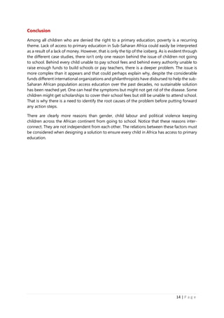 14 | P a g e
Conclusion
Among all children who are denied the right to a primary education, poverty is a recurring
theme. Lack of access to primary education in Sub-Saharan Africa could easily be interpreted
as a result of a lack of money. However, that is only the tip of the iceberg. As is evident through
the different case studies, there isn’t only one reason behind the issue of children not going
to school. Behind every child unable to pay school fees and behind every authority unable to
raise enough funds to build schools or pay teachers, there is a deeper problem. The issue is
more complex than it appears and that could perhaps explain why, despite the considerable
funds different international organizations and philanthropists have disbursed to help the sub-
Saharan African population access education over the past decades, no sustainable solution
has been reached yet. One can heal the symptoms but might not get rid of the disease. Some
children might get scholarships to cover their school fees but still be unable to attend school.
That is why there is a need to identify the root causes of the problem before putting forward
any action steps.
There are clearly more reasons than gender, child labour and political violence keeping
children across the African continent from going to school. Notice that these reasons inter-
connect. They are not independent from each other. The relations between these factors must
be considered when designing a solution to ensure every child in Africa has access to primary
education.
 
