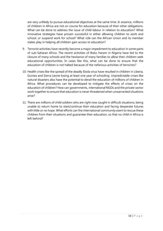 16 | P a g e
are very unlikely to pursue educational objectives at the same time. In essence, millions
of children in Africa are not on course for education because of their other obligations.
What can be done to address the issue of child labour in relation to education? What
innovative strategies have proven successful in either allowing children to work and
school, or suspend work for school? What role can the African Union and its member
states play in helping all children gain access to education?
9. Terrorist activities have recently become a major impediment to education in some parts
of sub-Saharan Africa. The recent activities of Boko Haram in Nigeria have led to the
closure of many schools and the hesitance of many families to allow their children seek
educational opportunities. In cases like this, what can be done to ensure that the
education of children is not halted because of the nefarious activities of terrorists?
10. Health crises like the spread of the deadly Ebola virus have resulted in children in Liberia,
Guinea and Sierra Leone losing at least one year of schooling. Unpredictable crises like
natural disasters also have the potential to derail the education of millions of children in
Africa. What procedures can be developed to mitigate the effects of crises on the
education of children? How can governments, international NGOs and the private sector
work together to ensure that education is never threatened when unwarranted situations
arise?
11. There are millions of child soldiers who are right now caught in difficult situations; being
unable to return home to start/continue their education and facing desperate futures
with little or no hope. What efforts can the international community exert to rescue these
children from their situations and guarantee their education, so that no child in Africa is
left behind?
 