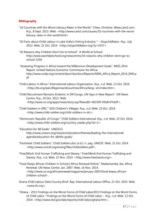 17 | P a g e
Bibliography
"10 Countries with the Worst Literacy Rates in the World." Chew, Christine. Www.care2.com.
N.p., 8 Sept. 2013. Web. <http://www.care2.com/causes/10-countries-with-the-worst-
literacy-rates-in-the-world.html>.
"10 Facts about Child Labour in Lake Volta's Fishing Industry:." – Stopchildlabor. N.p., July
2013. Web. 21 Oct. 2014. <http://stopchildlabor.org/?p=3557>.
“10 Reasons why Children Don’t Go to School”. A World at School.
http://www.aworldatschool.org/news/entry/10-reasons-why-children-dont-go-to-
school-1350
“Assessing Progress in Africa toward the Millennium Development Goals”. MDG 2014
Report. United Nations Economic Commission for Africa.
http://www.undp.org/content/dam/rba/docs/Reports/MDG_Africa_Report_2014_ENG.p
df
"Child Labour in Africa." International Labour Organization. N.p., n.d. Web. 13 Oct. 2014.
<http://ilo.org/ipec/Regionsandcountries/Africa/lang--en/index.htm>.
“Child Recruitment Remains Endemic in DR Congo, UN Says in New Report." UN News
Centre. N.p., 24 Oct. 2013. Web.
<http://www.un.org/apps/news/story.asp?NewsID=46330#.VEk8nVYdsfF>.
"Child Soldiers in DRC." SOS Children's Villages. N.p., n.d. Web. 23 Oct. 2014.
<http://www.child-soldier.org/child-soldiers-in-drc>.
"Democratic Republic of Congo." Child Soldiers International. N.p., n.d. Web. 23 Oct. 2014.
<http://www.child-soldiers.org/country_reader.php?id=3>.
“Education for All Goals”. UNESCO.
http://www.unesco.org/new/en/education/themes/leading-the-international-
agenda/education-for-all/efa-goals/
"Factsheet: Child Soldiers." Child Soldiers.doc (n.d.): n. pag. UNICEF. Web. 21 Oct. 2014.
<http://www.unicef.org/emerg/files/childsoldiers.pdf>.
"Free2Work: End Human Trafficking and Slavery." Free2Work End Human Trafficking and
Slavery. N.p., n.d. Web. 15 Nov. 2014. <http://www.free2work.org/>.
"Food Keeps African Children in School | Africa Renewal Online." Madamombe, Itai. Africa
Renewal. UN News Centre, Jan. 2007. Web. 16 Nov. 2014.
<http://www.un.org/africarenewal/magazine/january-2007/food-keeps-african-
children-school>.
Ghana Child Labour Data Country Brief. Rep. International Labour Office, 21 Oct. 2014. Web.
<www.ilo.org>.
"Ghana - 2013 Findings on the Worst Forms of Child Labor2013 Findings on the Worst Forms
of Child Labor." Findings on the Worst Forms of Child Labor -. N.p., n.d. Web. 13 Oct.
2014. <http://www.dol.gov/ilab/reports/child-labor/ghana.htm>.
 