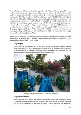 5 | P a g e
There is however a different reality on the ground in sub-Saharan Africa. In spite of the many
conferences, goals, targets and promises made, children all around sub-Saharan Africa are still
unable to access schooling for several reasons. It is estimated that sub-Saharan Africa
accounts for 47% of the 58 million out-of-school children worldwide, 54% of them being girls.
Not only is it difficult for children to access primary education, progression to secondary and
post-secondary education is equally difficult as only 20% of enrolled school children are
estimated to complete secondary education and only 6% of them complete post-secondary
education. The numbers becloud the progress that has been made since 1990 when the world
prioritized access to primary education, as there was a reported 90% school enrolment in
developing regions worldwide in 2010, up from 82% in 1999. However, one in ten children of
primary school age worldwide were still out of school in 2012, and this number rises sharply
to one in five within sub-Saharan Africa.
Several factors have been identified as being responsible for the low enrolment rates in schools
across Africa. A World at School, a global education advocacy organization identifies 10 key
reasons why children may not be in school:
i. They are girls
In a country like Somalia, only 36% of girls go to school. The numbers are even worse in
some other regions of Africa where girls are unable to go to school for cultural, poverty
or security reasons. If the world continues at the current rate, it is estimated that the
poorest girls will only be able to finish primary school in 2089.
ii. They live in war zones
In a country like South Sudan, hundreds of thousands of school-age children are unable
to attend schools because of decades of conflict which has left the country in shambles,
just as it is in the Democratic Republic of Congo. UNICED estimates that about 48.5
School girls in Mogadishu, Somalia. Source: UNICEF/Delfosse
 