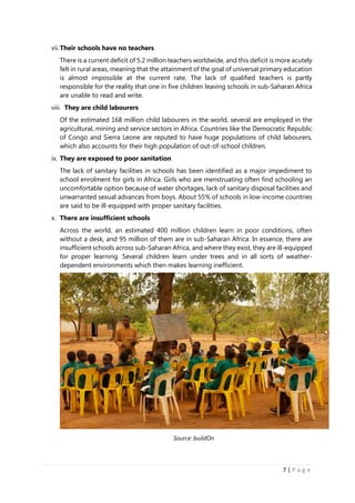 7 | P a g e
vii.Their schools have no teachers
There is a current deficit of 5.2 million teachers worldwide, and this deficit is more acutely
felt in rural areas, meaning that the attainment of the goal of universal primary education
is almost impossible at the current rate. The lack of qualified teachers is partly
responsible for the reality that one in five children leaving schools in sub-Saharan Africa
are unable to read and write.
viii. They are child labourers
Of the estimated 168 million child labourers in the world, several are employed in the
agricultural, mining and service sectors in Africa. Countries like the Democratic Republic
of Congo and Sierra Leone are reputed to have huge populations of child labourers,
which also accounts for their high population of out-of-school children.
ix. They are exposed to poor sanitation
The lack of sanitary facilities in schools has been identified as a major impediment to
school enrolment for girls in Africa. Girls who are menstruating often find schooling an
uncomfortable option because of water shortages, lack of sanitary disposal facilities and
unwarranted sexual advances from boys. About 55% of schools in low-income countries
are said to be ill-equipped with proper sanitary facilities.
x. There are insufficient schools
Across the world, an estimated 400 million children learn in poor conditions, often
without a desk, and 95 million of them are in sub-Saharan Africa. In essence, there are
insufficient schools across sub-Saharan Africa, and where they exist, they are ill-equipped
for proper learning. Several children learn under trees and in all sorts of weather-
dependent environments which then makes learning inefficient.
Source: buildOn
 