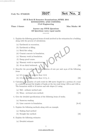 JNTUW
ORLD
Code No: 07A60105 R07 Set No. 2
III B.Tech II Semester Examinations,APRIL 2011
ESTIMATING AND COSTING
Civil Engineering
Time: 3 hours Max Marks: 80
Answer any FIVE Questions
All Questions carry equal marks
1. Explain the following general items of work involved in the estimation for a building
along with the process of calculations.
(a) Earthwork in excavation.
(b) Earthwork in ﬁlling.
(c) Brick ﬂat soling.
(d) Cement concrete in foundation.
(e) Masonry work in foundation.
(f) Damp proof course.
(g) Masonry work in superstructure.
(h) 10 cm thick brickwork. [16]
2. Describe the procedure for the calculation of rate per unit sq.m of the following
items
(a) 2.5 cm cement concrete ﬂoor 1:2:4
(b) 2.5 cm cement concrete ﬂoor 1:11/2 :4 . [16]
3. Calculate the quantity of earth work for 200 meter length for a portion of a road
in a uniform ground the heights of banks at the two ends being 1.00 m and 1.60 m.
The formation width is 10 meters and side slopes 2:1 using.
(a) Mid - ordinate method and.
(b) Mean - sectional area method. [16]
4. Give the detailed speciﬁcations of the following items of works.
(a) Snowcem washing
(b) Lime concrete in foundation. [8+8]
5. Explain the following methods along with an example.
(a) Sinking fund method
(b) Straight line method. [16]
6. Explain the following estimates
(a) Detailed estimate
1
www.jntuworld.com
www.jntuworld.com
 