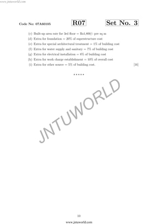 JNTUW
ORLD
Code No: 07A60105 R07 Set No. 3
(c) Built-up area rate for 3rd ﬂoor = Rs1,800/- per sq m
(d) Extra for foundation = 20% of superstructure cost
(e) Extra for special architectural treatment = 1% of building cost
(f) Extra for water supply and sanitary = 7% of building cost
(g) Extra for electrical installation = 8% of building cost
(h) Extra for work charge establishment = 10% of overall cost
(i) Extra for other source = 5% of building cost. [16]
10
www.jntuworld.com
www.jntuworld.com
 