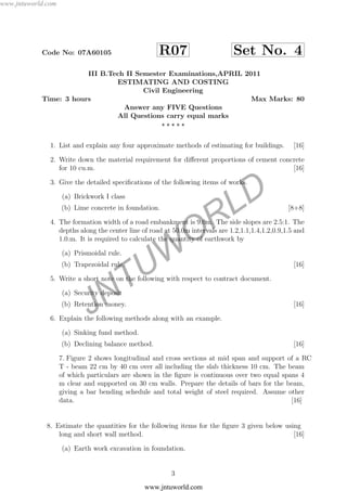 JNTUW
ORLD
Code No: 07A60105 R07 Set No. 4
III B.Tech II Semester Examinations,APRIL 2011
ESTIMATING AND COSTING
Civil Engineering
Time: 3 hours Max Marks: 80
Answer any FIVE Questions
All Questions carry equal marks
1. List and explain any four approximate methods of estimating for buildings. [16]
2. Write down the material requirement for diﬀerent proportions of cement concrete
for 10 cu.m. [16]
3. Give the detailed speciﬁcations of the following items of works.
(a) Brickwork I class
(b) Lime concrete in foundation. [8+8]
4. The formation width of a road embankment is 9.0m. The side slopes are 2.5:1. The
depths along the center line of road at 50.0m intervals are 1.2,1.1,1.4,1.2,0.9,1.5 and
1.0.m. It is required to calculate the quantity of earthwork by
(a) Prismoidal rule.
(b) Trapezoidal rule. [16]
5. Write a short note on the following with respect to contract document.
(a) Security deposit
(b) Retention money. [16]
6. Explain the following methods along with an example.
(a) Sinking fund method.
(b) Declining balance method. [16]
7. Figure 2 shows longitudinal and cross sections at mid span and support of a RC
T - beam 22 cm by 40 cm over all including the slab thickness 10 cm. The beam
of which particulars are shown in the ﬁgure is continuous over two equal spans 4
m clear and supported on 30 cm walls. Prepare the details of bars for the beam,
giving a bar bending schedule and total weight of steel required. Assume other
data. [16]
.8. Estimate the quantities for the following items for the ﬁgure 3 given below using
long and short wall method. [16]
(a) Earth work excavation in foundation.
3
www.jntuworld.com
www.jntuworld.com
 