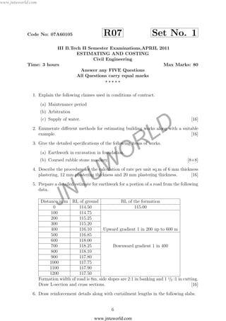 JNTUW
ORLD
Code No: 07A60105 R07 Set No. 1
III B.Tech II Semester Examinations,APRIL 2011
ESTIMATING AND COSTING
Civil Engineering
Time: 3 hours Max Marks: 80
Answer any FIVE Questions
All Questions carry equal marks
1. Explain the following clauses used in conditions of contract.
(a) Maintenance period
(b) Arbitration
(c) Supply of water. [16]
2. Enumerate diﬀerent methods for estimating building works along with a suitable
example. [16]
3. Give the detailed speciﬁcations of the following items of works.
(a) Earthwork in excavation in foundation.
(b) Coursed rubble stone masonry. [8+8]
4. Describe the procedure for the calculation of rate per unit sq.m of 6 mm thickness
plastering, 12 mm plastering thickness and 20 mm plastering thickness. [16]
5. Prepare a detailed estimate for earthwork for a portion of a road from the following
data.
Distance in m RL of ground RL of the formation
0 114.50 115.00
100 114.75
200 115.25
300 115.20
400 116.10 Upward gradient 1 in 200 up to 600 m
500 116.85
600 118.00
700 118.25 Downward gradient 1 in 400
800 118.10
900 117.80
1000 117.75
1100 117.90
1200 117.50
Formation width of road is 8m, side slopes are 2:1 in banking and 1 1/2 :1 in cutting.
Draw L-section and cross sections. [16]
6. Draw reinforcement details along with curtailment lengths in the following slabs.
6
www.jntuworld.com
www.jntuworld.com
 