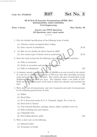JNTUW
ORLD
Code No: 07A60105 R07 Set No. 3
III B.Tech II Semester Examinations,APRIL 2011
ESTIMATING AND COSTING
Civil Engineering
Time: 3 hours Max Marks: 80
Answer any FIVE Questions
All Questions carry equal marks
1. Give the detailed speciﬁcations of the following items of works.
(a) Asbestos cement corrugated sheet rooﬁng.
(b) Lime concrete in foundation. [8+8]
2. (a) How do you classify the labour based on skills?
(b) List various types of labour used in construction. [8+8]
3. Draw the canal sections for the following cases along with usual notations.
(a) Fully in excavation
(b) Partly in excavation and partly in embankment
(c) Fully in embankment. [16]
4. A colonizer intends to purchase a land of 100,000 sq m area located in the suburb
of a big city to develop it into plots of 700 sq.m each after providing necessary
roads and parks and other amenities. The current sale price of small plots in the
Neighbourhood is Rs.25.00 per sq.m. The colonizer wants a net proﬁt of 25%.
Work out the maximum price of the land at which the colonizer may purchase the
land. [16]
5. Write down unit of measurement, unit rate of payment and mode of measurement
for the following general items of work.
(a) Ballies.
(b) Wood Piles..
(c) M. S. Structural works, R. S. J., Channels, Angles, Tee or bar etc.
(d) Steel work in Trusses.
(e) Cast ironwork Brackets, gratings, frames, pulley, manhole covers etc.
(f) Bolts including nuts and washers.
(g) Collapsible Gate.
(h) Steel rolling shutters, grills. [16]
6. Write a short note on the following:
(a) Informal tender
(b) Acceptance of tender
8
www.jntuworld.com
www.jntuworld.com
 