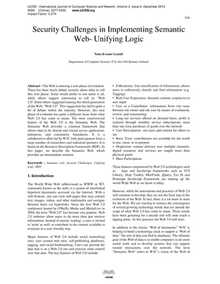 IJCSN - International Journal of Computer Science and Network, Volume 3, Issue 6, December 2014
ISSN (Online): 2277-5420 www.IJCSN.org
Impact Factor: 0.274
536
Security Challenges in Implementing Semantic
Web- Unifying Logic
Nana Kwame Gyamfi
Department of Computer Science, P.O. box 854 Kumasi-Ashanti
Abstract - The Web is entering a new phase of evolution.
There has been much debate recently about what to call
this new phase. Some would prefer to not name it all,
while others suggest continuing to call its “Web
2.0”.Some others suggested naming this third-generation
of the Web, “Web 3.0”. This suggestion has led to quite a
bit of debate within the industry. However, this new
phase of evolution has quite a different focus from what
Web 2.0 has come to mean. The most controversial
feature of the Web 3.0 is the Semantic Web. The
Semantic Web provides a common framework that
allows data to be shared and reused across application,
enterprise, and community boundaries. It is a
collaborative effort led by W3C with participation from a
large number of researchers and industrial partners. It is
based on the Resource Description Framework (RDF). In
this paper, we describe the Semantic Web, which
provides an intermediate solution.
Keywords - Semantic web, Security Challenges, Unifying
logic, RDF.
1. Introduction
The World Wide Web (abbreviated as WWW or W3,
commonly known as the web) is a system of interlinked
hypertext documents accessed via the Internet. With a
web browser, one can view web pages that may contain
text, images, videos, and other multimedia and navigate
between them via hyperlinks. Since the first Web 2.0
conference hosted by O'Reilly Media and MediaLive in
2004, the term “Web 2.0” has become very popular. Web
2.0 websites allow users to do more than just retrieve
information. Instead of merely 'reading', a user is invited
to 'write' as well, or contribute to the content available to
everyone in a user friendly way.
Major features of Web 2.0 include social networking
sites, user created web sites, self-publishing platforms,
tagging, and social bookmarking. Users can provide the
data that is on a Web 2.0 site and exercise some control
over that data. The key features of Web 2.0 include:
• Folksonomy- free classification of information; allows
users to collectively classify and find information (e.g.
Tagging).
• Rich User Experience- dynamic content; responsive to
user input
• User as a Contributor- information flows two ways
between site owner and site user by means of evaluation,
review, and commenting
• Long tail services offered on demand basis; profit is
realized through monthly service subscriptions more
than one-time purchases of goods over the network
• User Participation- site users add content for others to
see
• Basic Trust- contributions are available for the world
to use, reuse, or re-purpose
• Dispersion- content delivery uses multiple channels,
digital resources and services are sought more than
physical goods
• Mass Participation
These features empowered by Web 2.0 technologies such
as Ajax and JavaScript frameworks such as YUI
Library, Dojo Toolkit, MooTools, jQuery, Ext JS and
Prototype JavaScript Framework are making up the
world Wide Web as we know it today.
However, while the innovations and practices of Web 2.0
will continue to develop, they are not the final step in the
evolution of the Web. In fact, there is a lot more in store
for the Web. We are starting to witness the convergence
of several growing technology trends that are outside the
scope of what Web 2.0 has come to mean. These trends
have been gestating for a decade and will soon reach a
tipping point. At this juncture the Web 3.0 will start.
In addition to the classic “Web of documents” W3C is
helping to build a technology stack to support a “Web of
data,” the sort of data you find in databases. The ultimate
goal of the Web of data is to enable computers to do more
useful work and to develop systems that can support
trusted interactions over the network. The term
“Semantic Web” refers to W3C’s vision of the Web of
 