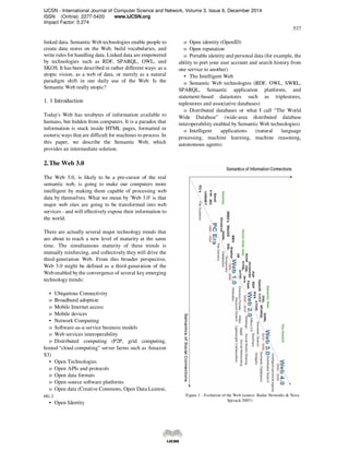 IJCSN - International Journal of Computer Science and Network, Volume 3, Issue 6, December 2014
ISSN (Online): 2277-5420 www.IJCSN.org
Impact Factor: 0.274
537
linked data. Semantic Web technologies enable people to
create data stores on the Web, build vocabularies, and
write rules for handling data. Linked data are empowered
by technologies such as RDF, SPARQL, OWL, and
SKOS. It has been described in rather different ways: as a
utopic vision, as a web of data, or merely as a natural
paradigm shift in our daily use of the Web. Is the
Semantic Web really utopic?
1. 1 Introduction
Today's Web has terabytes of information available to
humans, but hidden from computers. It is a paradox that
information is stuck inside HTML pages, formatted in
esoteric ways that are difficult for machines to process. In
this paper, we describe the Semantic Web, which
provides an intermediate solution.
2.The Web 3.0
The Web 3.0, is likely to be a pre-cursor of the real
semantic web, is going to make our computers more
intelligent by making them capable of processing web
data by themselves. What we mean by 'Web 3.0' is that
major web sites are going to be transformed into web
services - and will effectively expose their information to
the world.
There are actually several major technology trends that
are about to reach a new level of maturity at the same
time. The simultaneous maturity of these trends is
mutually reinforcing, and collectively they will drive the
third-generation Web. From this broader perspective,
Web 3.0 might be defined as a third-generation of the
Web enabled by the convergence of several key emerging
technology trends:
• Ubiquitous Connectivity
o Broadband adoption
o Mobile Internet access
o Mobile devices
• Network Computing
o Software-as-a-service business models
o Web services interoperability
o Distributed computing (P2P, grid computing,
hosted “cloud computing” server farms such as Amazon
S3)
• Open Technologies
o Open APIs and protocols
o Open data formats
o Open-source software platforms
o Open data (Creative Commons, Open Data License,
etc.)
• Open Identity
o Open identity (OpenID)
o Open reputation
o Portable identity and personal data (for example, the
ability to port your user account and search history from
one service to another)
• The Intelligent Web
o Semantic Web technologies (RDF, OWL, SWRL,
SPARQL, Semantic application platforms, and
statement-based datastores such as triplestores,
tuplestores and associative databases)
o Distributed databases or what I call “The World
Wide Database” (wide-area distributed database
interoperability enabled by Semantic Web technologies)
o Intelligent applications (natural language
processing, machine learning, machine reasoning,
autonomous agents)
Figure 1 - Evolution of the Web (source: Radar Networks & Nova
Spivack 2007)
 