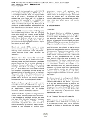 IJCSN - International Journal of Computer Science and Network, Volume 3, Issue 6, December 2014
ISSN (Online): 2277-5420 www.IJCSN.org
Impact Factor: 0.274
539
unambiguously that, for example, item number X586172
is an Acme Gizmo with a retail price of €199, or that it is
a consumer product. Rather, HTML can only say that the
span of text "X586172" is something that should be
positioned near "Acme Gizmo" and "€199", etc. There is
no way to say "this is a catalog" or even to establish that
"Acme Gizmo" is a kind of title or that "€199" is a price.
There is also no way to express that these pieces of
information are bound together in describing a discrete
item, distinct from other items perhaps listed on the page.
Semantic HTML refers to the traditional HTML practice
of markup following intention, rather than specifying
layout details directly. For example, the use of <em>
denoting "emphasis" rather than <i>, which specifies
italics. Layout details are left up to the browser, in
combination with Cascading Style Sheets. But this
practice falls short of specifying the semantics of objects
such as items for sale or prices.
Microformats extend HTML syntax to create
machine-readable semantic markup about objects
including people, organizations, events and products.
Similar initiatives include RDFa, Microdata and
Schema.org.
The main purpose of the Semantic Web is driving the
evolution of the current Web by enabling users to find,
share, and combine information more easily. Humans are
capable of using the Web to carry out tasks such as
finding the Estonian translation for "twelve months",
reserving a library book, and searching for the lowest
price for a DVD. However, machines cannot accomplish
all of these tasks without human direction, because web
pages are designed to be read by people, not machines.
The semantic web is a vision of information that can be
readily interpreted by machines, so machines can
perform more of the tedious work involved in finding,
combining, and acting upon information on the web.
The Semantic Web, as originally envisioned, is a system
that enables machines to "understand" and respond to
complex human requests based on their meaning. Such
an "understanding" requires that the relevant
information sources be semantically structured.
The Semantic Web is regarded as an integrator across
different content, information applications and systems.
It has applications in publishing, blogging, and many
other areas. Often the terms "semantics", "metadata",
"ontologies" and "Semantic Web" are used
inconsistently. In particular, these terms are used as
everyday terminology by researchers and practitioners,
spanning a vast landscape of different fields,
technologies, concepts and application areas.
Furthermore, there is confusion with regard to the
current status of the enabling technologies envisioned to
realize the Semantic Web. The architectural model
proposed by Tim Berners-Lee is used as basis to present a
status model that reflects current and emerging
technologies.
3. Implementation
i. Overview
The Semantic Web involves publishing in languages
specifically designed for data: Resource Description
Framework (RDF), Web Ontology Language (OWL),
and Extensible Markup Language (XML). HTML
describes documents and the links between them. RDF,
OWL, and XML, by contrast, can describe arbitrary
things such as people, meetings, or airplane parts.
These technologies are combined in order to provide
descriptions that supplement or replace the content of
Web documents. Thus, content may manifest itself as
descriptive data stored in Web-accessible databases, or as
markup within documents (particularly, in Extensible
HTML (XHTML) interspersed with XML, or, more
often, purely in XML, with layout or rendering cues
stored separately). The machine-readable descriptions
enable content managers to add meaning to the content,
i.e., to describe the structure of the knowledge we have
about that content. In this way, a machine can process
knowledge itself, instead of text, using processes similar
to human deductive reasoning and inference, thereby
obtaining more meaningful results and helping
computers to perform automated information gathering
and research.
Tim Berners-Lee calls the resulting network of Linked
Data the Giant Global Graph, in contrast to the
HTML-based World Wide Web. Berners-Lee posits that
if the past was document sharing, the future is data
sharing. His answer to the question of "how" provides
three points of instruction. One, a URL should point to
the data. Two, anyone accessing the URL should get data
back. Three, relationships in the data should point to
additional URLs with data.
ii.RDF (Resource Description Framework)
RDF is a standard model for data interchange on the
Web. RDF has features that facilitate data merging even
if the underlying schemas differ, and it specifically
supports the evolution of schemas over time without
 