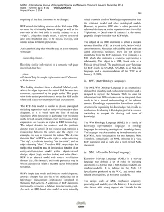 IJCSN - International Journal of Computer Science and Network, Volume 3, Issue 6, December 2014
ISSN (Online): 2277-5420 www.IJCSN.org
Impact Factor: 0.274
540
requiring all the data consumers to be changed.
RDF extends the linking structure of the Web to use URIs
to name the relationship between things as well as the
two ends of the link (this is usually referred to as a
“triple”). Using this simple model, it allows structured
and semi-structured data to be mixed, exposed, and
shared across different applications.
An example ofa tag that would be used in a non-semantic
web page:
<item>blog</item>
Encoding similar information in a semantic web page
might look like this:
<item
rdf:about="http://example.org/semantic-web/">Semanti
c Web</item>
This linking structure forms a directed, labeled graph,
where the edges represent the named link between two
resources, represented by the graph nodes. This graph
view is the easiest possible mental model for RDF and is
often used in easy-to-understand visual explanations.
The RDF data model is similar to classic conceptual
modeling approaches such as entity–relationship or class
diagrams, as it is based upon the idea of making
statements about resources (in particular web resources)
in the form of subject-predicate-object expressions. These
expressions are known as triples in RDF terminology.
The subject denotes the resource, and the predicate
denotes traits or aspects of the resource and expresses a
relationship between the subject and the object. For
example, one way to represent the notion "The sky has
the color blue" in RDF is as the triple: a subject denoting
"the sky", a predicate denoting "has the color", and an
object denoting "blue". Therefore RDF swaps object for
subject that would be used in the classical notation of an
entity–attribute–value model within object-oriented
design; object (sky), attribute (color) and value (blue).
RDF is an abstract model with several serialization
formats (i.e., file formats), and so the particular way in
which a resource or triple is encoded varies from format
to format.
RDF's simple data model and ability to model disparate,
abstract concepts has also led to its increasing use in
knowledge management applications unrelated to
Semantic Web activity. A collection of RDF statements
intrinsically represents a labeled, directed multi-graph.
As such, an RDF-based data model is more naturally
suited to certain kinds of knowledge representation than
the relational model and other ontological models.
However, in practice, RDF data is often persisted in
relational database or native representations also called
Triplestores, or Quad stores if context (i.e. the named
graph) is also persisted for each RDF triple.
The subject of an RDF statement is either a uniform
resource identifier (URI) or a blank node, both of which
denote resources. Resources indicated by blank nodes are
called anonymous resources. They are not directly
identifiable from the RDF statement. The predicate is a
URI which also indicates a resource, representing a
relationship. The object is a URI, blank node or a
Unicode string literal. The predominant query language
for RDF graphs is SPARQL. SPARQL is an SQL-like
language, and a recommendation of the W3C as of
January 15, 2008.
iii. OWL (Web Ontology Language)
The OWL Web Ontology Language is an international
standard for encoding and exchanging ontologies and is
designed to support the Semantic Web. In order for
information from different sources to be integrated, there
needs to be a shared understanding of the relevant
domain. Knowledge representation formalisms provide
structures for organizing this knowledge, but provide no
mechanisms for sharing it. Ontologies provide a common
vocabulary to support the sharing and reuse of
knowledge.
The Web Ontology Language (OWL) is a family of
knowledge representation languages or ontology
languages for authoring ontologies or knowledge bases.
The languages are characterized by formal semantics and
RDF/XML-based serializations for the Semantic Web.
Therefore, syntactically, an OWL ontology is a valid
RDF document and as such also a well-formed XML
document.
iv. XML (eXtensible Markup Language)
Extensible Markup Language (XML) is a markup
language that defines a set of rules for encoding
documents in a format that is both human-readable and
machine-readable. It is defined in the XML 1.0
Specification produced by the W3C, and several other
related specifications, all free open standards.
The design goals of XML emphasize simplicity,
generality, and usability over the Internet. It is a textual
data format with strong support via Unicode for the
 