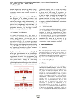 IJCSN - International Journal of Computer Science and Network, Volume 3, Issue 6, December 2014
ISSN (Online): 2277-5420 www.IJCSN.org
Impact Factor: 0.274
541
languages of the world. Although the design of XML
focuses on documents, it is widely used for the
representation of arbitrary data structures, for example in
web services.
Many application programming interfaces (APIs) have
been developed to aid software developers with
processing XML data, and several schema systems exist
to aid in the definition of XML-based languages. The
technologies that XML is built upon are Unicode
characters and Uniform Resource Identifiers (URIs). The
Unicode characters allow XML to be authored using
international characters. URIs are used as unique
identifiers for concepts in the Semantic Web.
v. An example of implementation
The Amazon E-Commerce API - open access to
Amazon's catalog . Amazon has revealed these last year a
visionary WebOS strategy. The Seattle web giant is
reinventing itself by exposing its own infrastructure via a
set of elegant APIs. One of the first web services opened
up by Amazon was the E-Commerce service. This service
opens access to the majority of items in Amazon's product
catalog. The API is quite rich, allowing manipulation of
users, wish lists and shopping carts. However its essence
is the ability to lookup Amazon's products.
Why has Amazon offered this service completely free?
Because most applications built on top of this service
drive traffic back to Amazon (each item returned by the
service contains the Amazon URL). In other words, with
the E-Commerce service Amazon enabled others to build
ways to access Amazon's inventory. As a result many
companies have come up with creative ways of
leveraging Amazon's information. Here is an illustration
of the net effect of Amazon was the E-Commerce service:
Figure 3 - Effects of Amazon E-Commerce API
So bringing together Open APIs (like the Amazon
E-Commerce service), gives us a wayto treat any web site
as a web service that exposes its information. The
information, or to be more exact the data, becomes open.
In turn, this enables software to take advantage of this
information collectively. With that, the Web truly
becomes a database that can be queried and remixed.
This paper is intending to provide a step by step process
of building a remote accessible application implementing
several ontologies.
vi. The Unifying Logic
The unifying logic described into the Semantic Web stack
can be implemented in several ways. This paper is
intending to provide a standardization, a general
implementation method that would cover several aspects
of the semantic web. Our work on a common framework
is directed to provide the Semantic Web community a
foundational tool which can be the basis for the
discussion towards a common rule language for the
Semantic Web with an agreed upon semantics.
4. Research Methodology
4.1. Overview
Our main objective is to to present the best practices in
the implementation of Semantic Web, our research will
be performed following the Case Study research
methodology. It is a research methodology which allow a
high level of discoverability and represent ability.
4.2. The Case Study Design
a. Definition
A case study is an empirical inquiry that investigates a
contemporary phenomenon within its real-life context,
especiallywhen the boundaries between the phenomenon
and context are not clearly evident. The case study
method has seen extensive application in Information
Systems (IS). The case studyapproach refers to a group of
methods which emphasize qualitative analysis. Data are
collected from a small number of organizations through
methods such as participant-observation, in-depth
interviews, and longitudinal studies. The case study
approach seeks to understand the problem being
investigated. It provides the opportunity to ask
penetrating questions and to capture the richness of
organizational behavior, but the conclusions drawn may
be specific to the particular organizations studied and
may not be generalizable. Yin (1994) presented at least
 