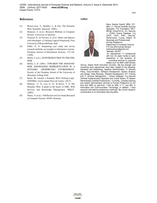 IJCSN - International Journal of Computer Science and Network, Volume 3, Issue 6, December 2014
ISSN (Online): 2277-5420 www.IJCSN.org
Impact Factor: 0.274
544
References
[1] Berners-Lee, T., Hendler, J., & Ora. The Semantic
Web. Scientific American. (2001).
[2] Demeyer, S. (n.d.). Research Methods in Computer
Science. University of Antwerp.
[3] Franconi, E., & Tessaris, S. (n.d.). Rules and Queries
with Ontologies: a Unifying Logical Framework. Free
University of Bozen-Bolzano, Italy.
[4] Gable, G. G. Integrating case study and survey
research methods: an example in information systems.
European Journal of Information Systems, 112-126.
(1994).
[5] Heflin, J. (n.d.). AN INTRODUCTION TO THE OWL
WEB .
[6] Heflin, J. D. (2001). TOWARDS THE SEMANTIC
WEB: KNOWLEDGE REPRESENTATION IN A
DYNAMIC, DISTRIBUTED ENVIRONMENT.
Faculty of the Graduate School of the University of
Maryland, College Park.
[7] Knorr, M. towards a Semantic Web Unifying Logic.
CENTRIA, Universidade Nova de Lisboa. (2013).
[8] Mickael , C. D., Leo, G. O., & Kevin, T. S. The
Semantic Web: A guide to the future of XML, Web
Services and Knowledge Management. WILEY.
(2003).
[9] Nunes, A. (n.d.). A Reflection on Case Study Research
in Computer Science. MAP-i Seminar.
Author
Nana Kwame Gyamfi [[BSc ICT,
MSc I.T, Ethical Certified Security
Specialist, ITIL Foundation, MCT,
MCSE, CompTIA A+, N+, Security
+, CCNA, Oracle Database 11g
(OCA, OCP, RAC, Security,
Performance Tuning, Solaris 10
Associate and Professional)]
Kumasi Polytechnic
Department of Computer Science
P.O. box 854 Kumasi-Ashanti
emeritusbrains@gmail.com
Member, IACSIT
An experienced I.T professional
with four (5) years hands-on work
experience in the provision of
consulting services to corporate
bodies such as B&D credit Bureau
(Accra), Adansi North Education (Kumasi). My key strength and
consulting work experiences have been related to the following:
Hardware and Networking, Systems Administration, IT Security
Policy, Documentation, Software Development, System Analysis
and Design, Data Recovery, Website Development, ICT Training
and IT services Management, , Oracle Database 11g Security
Certified Implementation Specialist and Oracle Solaris 10 System
Administrator Certified Professional I. Currently, I provide teaching
and system administration services to Kumasi Polytechnic on full
time and SMU on part-time. I hold an MSc in I.T and BSc in
Information and Communication Technology. In addition, I have
acquired international professional certificate: My current research
concentration is on Information Security paths.
 