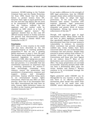 INTERNATIONAL JOURNAL OF RULE OF LAW, TRANSITIONAL JUSTICE AND HUMAN RIGHTS
86
treatment. ECtHR looking to the Turkish
Criminal Code and the Family Protection
Act from 1998, found that the State’s
failure to protect women from DV,
breaches their right to equal protection of
the law and that this failure did not need
to be intentional.288 ECtHR considered
that the “violence suffered by the
applicant and her mother could be
regarded as GBV which is a form of
discrimination against women.” The
applicant showed that in this case DV
affected mainly women in Turkey and that
the general and discriminatory judicial
passivity created a climate which was
conductive to DV.289
Conclusion
GBV exists in every country in the world
and has been described by the UN
Secretary-General as reaching pandemic
proportions.290 But we see a growing
global awareness to stop it. Over the past
two decades, many States have adopted or
improved legislation to prevent and
respond to VAW. After taking into account
the limitations of law and the gap between
law and practice, it is noticeable that law
nonetheless represents an important step
in ensuring protections for women.291
Laws increasingly criminalise such
violence, ensure the prosecution and
punishment of perpetrators, empower and
support victims, and strengthen
prevention. Anyway whether being party
to an international human rights
instrument, which has any effect on state
practice, there has to be assumption that
any effect international law may have on
state, human rights behaviour comes via
its effect on the creation and improvement
of related domestic law.292
288 Opuz. v. Turkey, § 191
289 The Council of Europe, European Human Rights
Court- Gender Equality, 1
290 UN Office on Drugs and Crime, ‘Handbook on
effective prosecution responses to violence against
Women…,’ 19
291 Cage, ‘How laws around the world do and do not
protect women from violence…,’ 4
292 Cage, ‘How laws around the world do and do not
protect women from violence…,’ 2
IL can make a difference in the strength of
GBV legal protections, how the CEDAW
example shows when ratified Conventions
are more likely to adopt full legal
protections. At the same time strong
domestic laws matter. Countries with
superior domestic legal protections
against GBV have less gender – based
inequality and greater levels of human
development. Strong law means better
enforcement of this law.293
Though, still significant gaps in legal
frameworks remain. Many States still do
not have in place legislative provisions
that specifically address GBV294 or retain
discriminatory laws that increase women’s
vulnerability to violence. In countries
where customary law prevails alongside
codified law, treaty bodies have been
concerned about the use of discriminatory
customary law and practice, despite laws
enacted to protect women from violence.295
Another states just refused to sign the
Conventions and those who have signed
do not enforce them.296 Most of the
declarations and conventions have a little
effect. Too many perpetrators are not held
accountable. Impunity persists while VAW
can have a devastating effect upon the
victim, families and society.297 Women
continue to be re-victimized through the
legal process.298
Rights protected under CEDAW can be
disregarded by any country at any time,
and there is no effective compliance
mechanism what would stop states from
doing so.299 At the same time only
CEDAW, which effectiveness depends on
293 ibid., 2-3
294 UN Department of Economic and Social Affairs.
Division for the Advancement of Women, 1
295 UN Department of Economic and Social Affairs.
Division for the Advancement of Women, 1
296 Etienne, ‘Addressing Gender-Based Violence in an
International Context,’ 144
297 See also: Dauer, ‘Violence against Women: An
Obstacle to Equality,’ 285
298 UN Department of Economic and Social Affairs,
‘Handbook for Legislation on Violence against
Women’
299 Girma, ‘Violence against Women: Inadequate
Remedies under the CEDAW,’ 357
 