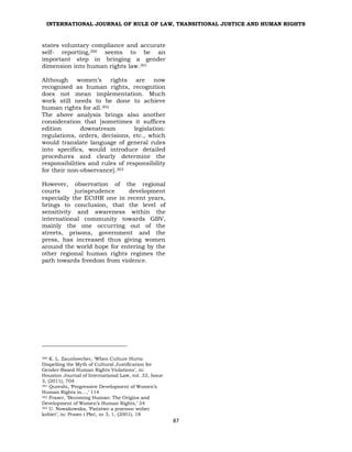 INTERNATIONAL JOURNAL OF RULE OF LAW, TRANSITIONAL JUSTICE AND HUMAN RIGHTS
87
states voluntary compliance and accurate
self- reporting,300 seems to be an
important step in bringing a gender
dimension into human rights law.301
Although women’s rights are now
recognised as human rights, recognition
does not mean implementation. Much
work still needs to be done to achieve
human rights for all.302
The above analysis brings also another
consideration that [sometimes it suffices
edition downstream legislation:
regulations, orders, decisions, etc., which
would translate language of general rules
into specifics, would introduce detailed
procedures and clearly determine the
responsibilities and rules of responsibility
for their non-observance].303
However, observation of the regional
courts jurisprudence development
especially the ECtHR one in recent years,
brings to conclusion, that the level of
sensitivity and awareness within the
international community towards GBV,
mainly the one occurring out of the
streets, prisons, government and the
press, has increased thus giving women
around the world hope for entering by the
other regional human rights regimes the
path towards freedom from violence.
300 K. L. Zaunbrecher, ‘When Culture Hurts:
Dispelling the Myth of Cultural Justification for
Gender-Based Human Rights Violations’, in:
Houston Journal of International Law, vol. 33, Issue
3, (2011), 704
301 Qureshi, ‘Progressive Development of Women’s
Human Rights in…,’ 114
302 Fraser, ‘Becoming Human: The Origins and
Development of Women’s Human Rights,’ 34
303 U. Nowakowska, ‘Państwo a przemoc wobec
kobiet’, in: Prawo i Płeć, nr 3, 1, (2001), 18
 