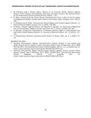 INTERNATIONAL JOURNAL OF RULE OF LAW, TRANSITIONAL JUSTICE AND HUMAN RIGHTS
90
 M. Vlachova and L. Biason (Eds.), ‘Women in an Insecure World. Violence against
Women. Facts, Figures and Analysis’, Executive summary, Geneva: The Geneva Centre
for the Democratic Control of Armed Forces, (2005), 1-25
 O. Bliss, Lessons from the South African Constitutional Court: a duty of care for police
in England and Wales?, Gender bade violence and human rights, Chapter seven, (2013),
109
 P. Goldberg and N. Kelly, ‘International Human Rights and Violence against Women’, in:
Harvard Human Rights Journal, Vol. 6, (1993), 195-209.
 S. Dauer, ‘Violence against Women: An Obstacle to Equality’, in: University of Maryland
Law Journal of Race, Religion, Gender and Class, vol. 6, Issue 2, (2006), 281-290
 S. Qureshi, ‘Progressive Development of Women’s Human Rights in International Law
and within United Nations System’, in: Journal of Political Studies, vol. 19, (2012), 111-
124
 U. Nowakowska, ‘Państwo a przemoc wobec kobiet’, in: Prawo i Płeć, vol. 3, 1, (2001), 15-
18
REPORTS OF NGOs.
 Amnesty International, Algeria: Comprehensive reforms needed to end sexual and
gender-based violence against women and girls, Report from 25 November 2014, MDE
28/010/2014, International Secretariat United Kingdom, (2014), 1-31, available also on:
https://www.amnesty.org/en/documents/mde28/010/2014/en/
 Amnesty International, Egypt: Gender-based violence against women around Tahrir
Square, Report from 6 February 2013, MDE 12/009/2013, International Secretariat
United Kingdom), (2013), 1-13, available also on:
https://www.amnesty.org/en/documents/MDE12/009/2013/en/
 