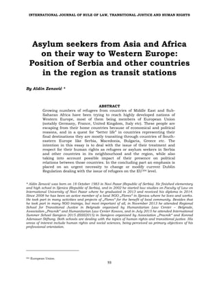 INTERNATIONAL JOURNAL OF RULE OF LAW, TRANSITIONAL JUSTICE AND HUMAN RIGHTS
93
Asylum seekers from Asia and Africa
on their way to Western Europe:
Position of Serbia and other countries
in the region as transit stations
By Aldin Zenović *
ABSTRACT
Growing numbers of refugees from countries of Middle East and Sub-
Saharan Africa have been trying to reach highly developed nations of
Western Europe, most of them being members of European Union
(notably Germany, France, United Kingdom, Italy etc). These people are
escaping from their home countries because of economical and political
reasons, and in a quest for “better life” in countries representing their
final destinations they are mostly transiting through countries of South-
eastern Europe like Serbia, Macedonia, Bulgaria, Greece etc. The
intention in this essay is to deal with the issue of their treatment and
respect for their human rights as refugees or asylum seekers in Serbia
and other countries in its neighbourhood and the region, while also
taking into account possible impact of their presence on political
relations between those countries. In the concluding part an emphasis is
placed on an urgent necessity to change or modify current Dublin
Regulation dealing with the issue of refugees on the EU304 level.
* Aldin Zenović was born on 18 October 1983 in Novi Pazar (Republic of Serbia). He finished elementary
and high school in Sjenica (Republic of Serbia), and in 2002 he started law studies on Faculty of Law on
International University of Novi Pazar where he graduated in 2013 and received his diploma in 2014.
Since 2008 he has been an active member of a local NGO „Flores“ in Sjenica where he lives and works.
He took part in many activities and projects of „Flores“ for the benefit of local community. Besides that
he took part in many NGO trainigs, but most important of all, in November 2013 he attended Regional
School for Transitional Justice in Belgrade organised by Humanitarian Law Center – Belgrade,
Association „Pravnik“ and Humanitarian Law Center Kosovo, and in July 2015 he attended International
Summer School Sarajevo 2015 (ISSS2015) in Sarajevo organised by Association „Pravnik“ and Konrad
Adenauer Stiftung. Both schools are dealing with the topics of human rights and transitional justice. His
areas of interest include human rights and social sciences, being perceived as primary objectives of his
professional orientation.
304 European Union.
 